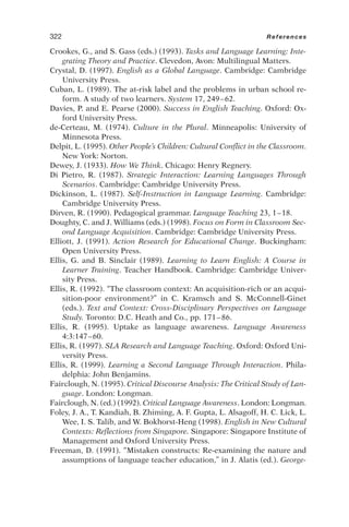 Crookes, G., and S. Gass (eds.) (1993). Tasks and Language Learning: Inte-
grating Theory and Practice. Clevedon, Avon: Multilingual Matters.
Crystal, D. (1997). English as a Global Language. Cambridge: Cambridge
University Press.
Cuban, L. (1989). The at-risk label and the problems in urban school re-
form. A study of two learners. System 17, 249–62.
Davies, P. and E. Pearse (2000). Success in English Teaching. Oxford: Ox-
ford University Press.
de-Certeau, M. (1974). Culture in the Plural. Minneapolis: University of
Minnesota Press.
Delpit, L. (1995). Other People’s Children: Cultural Conflict in the Classroom.
New York: Norton.
Dewey, J. (1933). How We Think. Chicago: Henry Regnery.
Di Pietro, R. (1987). Strategic Interaction: Learning Languages Through
Scenarios. Cambridge: Cambridge University Press.
Dickinson, L. (1987). Self-Instruction in Language Learning. Cambridge:
Cambridge University Press.
Dirven, R. (1990). Pedagogical grammar. Language Teaching 23, 1–18.
Doughty, C. and J. Williams (eds.) (1998). Focus on Form in Classroom Sec-
ond Language Acquisition. Cambridge: Cambridge University Press.
Elliott, J. (1991). Action Research for Educational Change. Buckingham:
Open University Press.
Ellis, G. and B. Sinclair (1989). Learning to Learn English: A Course in
Learner Training. Teacher Handbook. Cambridge: Cambridge Univer-
sity Press.
Ellis, R. (1992). “The classroom context: An acquisition-rich or an acqui-
sition-poor environment?” in C. Kramsch and S. McConnell-Ginet
(eds.). Text and Context: Cross-Disciplinary Perspectives on Language
Study. Toronto: D.C. Heath and Co., pp. 171–86.
Ellis, R. (1995). Uptake as language awareness. Language Awareness
4:3:147–60.
Ellis, R. (1997). SLA Research and Language Teaching. Oxford: Oxford Uni-
versity Press.
Ellis, R. (1999). Learning a Second Language Through Interaction. Phila-
delphia: John Benjamins.
Fairclough, N. (1995). Critical Discourse Analysis: The Critical Study of Lan-
guage. London: Longman.
Fairclough, N. (ed.) (1992). Critical Language Awareness. London: Longman.
Foley, J. A., T. Kandiah, B. Zhiming, A. F. Gupta, L. Alsagoff, H. C. Lick, L.
Wee, I. S. Talib, and W. Bokhorst-Heng (1998). English in New Cultural
Contexts: Reflections from Singapore. Singapore: Singapore Institute of
Management and Oxford University Press.
Freeman, D. (1991). “Mistaken constructs: Re-examining the nature and
assumptions of language teacher education,” in J. Alatis (ed.). George-
322 References
 