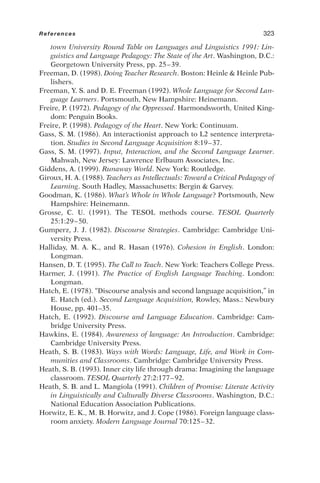 town University Round Table on Languages and Linguistics 1991: Lin-
guistics and Language Pedagogy: The State of the Art. Washington, D.C.:
Georgetown University Press, pp. 25–39.
Freeman, D. (1998). Doing Teacher Research. Boston: Heinle  Heinle Pub-
lishers.
Freeman, Y. S. and D. E. Freeman (1992). Whole Language for Second Lan-
guage Learners. Portsmouth, New Hampshire: Heinemann.
Freire, P. (1972). Pedagogy of the Oppressed. Harmondsworth, United King-
dom: Penguin Books.
Freire, P. (1998). Pedagogy of the Heart. New York: Continuum.
Gass, S. M. (1986). An interactionist approach to L2 sentence interpreta-
tion. Studies in Second Language Acquisition 8:19–37.
Gass, S. M. (1997). Input, Interaction, and the Second Language Learner.
Mahwah, New Jersey: Lawrence Erlbaum Associates, Inc.
Giddens, A. (1999). Runaway World. New York: Routledge.
Giroux, H. A. (1988). Teachers as Intellectuals: Toward a Critical Pedagogy of
Learning. South Hadley, Massachusetts: Bergin  Garvey.
Goodman, K. (1986). What’s Whole in Whole Language? Portsmouth, New
Hampshire: Heinemann.
Grosse, C. U. (1991). The TESOL methods course. TESOL Quarterly
25:1:29–50.
Gumperz, J. J. (1982). Discourse Strategies. Cambridge: Cambridge Uni-
versity Press.
Halliday, M. A. K., and R. Hasan (1976). Cohesion in English. London:
Longman.
Hansen, D. T. (1995). The Call to Teach. New York: Teachers College Press.
Harmer, J. (1991). The Practice of English Language Teaching. London:
Longman.
Hatch, E. (1978). “Discourse analysis and second language acquisition,” in
E. Hatch (ed.). Second Language Acquisition, Rowley, Mass.: Newbury
House, pp. 401–35.
Hatch, E. (1992). Discourse and Language Education. Cambridge: Cam-
bridge University Press.
Hawkins, E. (1984). Awareness of language: An Introduction. Cambridge:
Cambridge University Press.
Heath, S. B. (1983). Ways with Words: Language, Life, and Work in Com-
munities and Classrooms. Cambridge: Cambridge University Press.
Heath, S. B. (1993). Inner city life through drama: Imagining the language
classroom. TESOL Quarterly 27:2:177–92.
Heath, S. B. and L. Mangiola (1991). Children of Promise: Literate Activity
in Linguistically and Culturally Diverse Classrooms. Washington, D.C.:
National Education Association Publications.
Horwitz, E. K., M. B. Horwitz, and J. Cope (1986). Foreign language class-
room anxiety. Modern Language Journal 70:125–32.
References 323
 