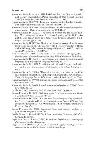 Kumaravadivelu, B. (March 1989). Task-based learning: Teacher intention
and learner interpretation. Paper presented at 23rd Annual National
TESOL Convention, San Antonio, March 7–11, 1989.
Kumaravadivelu, B. (1991). Language learning tasks: Teacher intention
and learner interpretation. ELT Journal 45:2:98–107.
Kumaravadivelu, B. (1992). Macrostrategies for the second/foreign lan-
guage teacher. Modern Language Journal 76:1:41–49.
Kumaravadivelu, B. (1993a). “The name of the task and the task of nam-
ing: Methodological aspects of task-based pedagogy,” in G. Crookes
and S. Gass (eds.). Tasks in a Pedagogical Context. Clevedon: Multi-
lingual Matters, pp. 69–96.
Kumaravadivelu, B. (1993b). Maximizing learning potential in the com-
municative classroom. ELT Journal 47:1:12–21. Reprinted in T. Hedge
and N. Whitney (eds.). Power, Pedagogy  Practice. Oxford: Oxford Uni-
versity Press, pp. 241–353 (1996).
Kumaravadivelu, B. (1994a). The postmethod condition: (E)merging strate-
gies for second/foreign language teaching. TESOL Quarterly, 28:1:27–48.
Kumaravadivelu, B. (1994b). Intake factors and intake processes in adult
language learning. Applied Language Learning 5:1:33–71.
Kumaravadivelu, B. (1995). A multidimensional model for peer evaluation
of teaching effectiveness. Journal of Excellence in College Teaching 6:3:
95–114.
Kumaravadivelu, B. (1999a). “Theorizing practice, practicing theory: Criti-
cal classroom observation,” in H. Trappes-Lomax and I. McGrath (eds.).
Theory in Language Teacher Education. London: Prentice-Hall, pp. 33–45.
Kumaravadivelu, B. (1999b). Critical classroom discourse analysis. TESOL
Quarterly 33:3:453–85.
Kumaravadivelu, B. (2001). Toward a postmethod pedagogy. TESOL Quar-
terly 35:4:537–60.
Lamb, M. (1982). Solidarity with Victims. New York: Crossroad.
Larsen-Freeman, D. (1986). Techniques and Principles in Language Teach-
ing. Oxford: Oxford University Press.
Larsen-Freeman, D. (1990). “On the need for a theory of language teach-
ing,” in J. E. Alatis (ed.). Georgetown University Round Table on Lan-
guages and Linguistics, 1990. Washington, D.C.: Georgetown University
Press, pp. 261–70.
Larsen-Freeman, D. (2000). Grammar: Rules and reasons working to-
gether. ESL Magazine 3:1:10–12.
Leech, G. and J. Svartvik (1975). A Communicative Grammar of English.
London: Longman.
Legutke, M. and H. Thomas (1991). Process and Experience in the Language
Classroom. London: Longman.
Lippi-Green, R. (1997). English with an accent: Language, ideology, and dis-
crimination in the United States. London: Routledge.
References 325
 