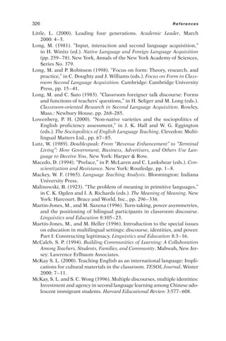 Little, L. (2000). Leading four generations. Academic Leader, March
2000: 4–5.
Long, M. (1981). “Input, interaction and second language acquisition,”
in H. Winitz (ed.). Native Language and Foreign Language Acquisition
(pp. 259–78). New York, Annals of the New York Academy of Sciences,
Series No. 379.
Long, M. and P. Robinson (1998). “Focus on form: Theory, research, and
practice,” in C. Doughty and J. Williams (eds.). Focus on Form in Class-
room Second Language Acquisition. Cambridge: Cambridge University
Press, pp. 15–41.
Long, M. and C. Sato (1983). “Classroom foreigner talk discourse: Forms
and functions of teachers’ questions,” in H. Seliger and M. Long (eds.).
Classroom-oriented Research in Second Language Acquisition. Rowley,
Mass.: Newbury House, pp. 268–285.
Lowenberg, P. H. (2000). “Non-native varieties and the sociopolitics of
English proficiency assessment,” in J. K. Hall and W. G. Eggington
(eds.). The Sociopolitics of English Language Teaching. Clevedon: Multi-
lingual Matters Ltd., pp. 67–85.
Lutz, W. (1989). Doublespeak: From “Revenue Enhancement” to “Terminal
Living”: How Government, Business, Advertisers, and Others Use Lan-
guage to Deceive You. New York: Harper  Row.
Macedo, D. (1994). “Preface,” in P. McLaren and C. Lankshear (eds.). Con-
scientization and Resistance. New York: Routledge, pp. 1–8.
Mackey, W. F. (1965). Language Teaching Analysis. Bloomington: Indiana
University Press.
Malinowski, B. (1923). “The problem of meaning in primitive languages,”
in C. K. Ogden and I. A. Richards (eds.). The Meaning of Meaning. New
York: Harcourt, Brace and World, Inc., pp. 296–336.
Martin-Jones, M., and M. Saxena (1996). Turn-taking, power asymmetries,
and the positioning of bilingual participants in classroom discourse.
Linguistics and Education 8:105–23.
Martin-Jones, M., and M. Heller (1996). Introduction to the special issues
on education in multilingual settings: discourse, identities, and power.
Part I: Constructing legitimacy. Linguistics and Education 8:3–16.
McCaleb, S. P. (1994). Building Communities of Learning: A Collaboration
Among Teachers, Students, Families, and Community. Mahwah, New Jer-
sey: Lawrence Erlbaum Associates.
McKay S. L. (2000). Teaching English as an international language: Impli-
cations for cultural materials in the classroom. TESOL Journal, Winter
2000: 7–11.
McKay, S. L. and S. C. Wong (1996). Multiple discourses, multiple identities:
Investment and agency in second language learning among Chinese ado-
lescent immigrant students. Harvard Educational Review 3:577–608.
326 References
 
