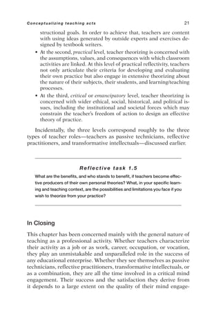 structional goals. In order to achieve that, teachers are content
with using ideas generated by outside experts and exercises de-
signed by textbook writers.
• At the second, practical level, teacher theorizing is concerned with
the assumptions, values, and consequences with which classroom
activities are linked. At this level of practical reflectivity, teachers
not only articulate their criteria for developing and evaluating
their own practice but also engage in extensive theorizing about
the nature of their subjects, their students, and learning/teaching
processes.
• At the third, critical or emancipatory level, teacher theorizing is
concerned with wider ethical, social, historical, and political is-
sues, including the institutional and societal forces which may
constrain the teacher’s freedom of action to design an effective
theory of practice.
Incidentally, the three levels correspond roughly to the three
types of teacher roles—teachers as passive technicians, reflective
practitioners, and transformative intellectuals—discussed earlier.
Reflective task 1.5
What are the benefits, and who stands to benefit, if teachers become effec-
tive producers of their own personal theories? What, in your specific learn-
ing and teaching context, are the possibilities and limitations you face if you
wish to theorize from your practice?
In Closing
This chapter has been concerned mainly with the general nature of
teaching as a professional activity. Whether teachers characterize
their activity as a job or as work, career, occupation, or vocation,
they play an unmistakable and unparalleled role in the success of
any educational enterprise. Whether they see themselves as passive
technicians, reflective practitioners, transformative intellectuals, or
as a combination, they are all the time involved in a critical mind
engagement. Their success and the satisfaction they derive from
it depends to a large extent on the quality of their mind engage-
Conceptualizing teaching acts 21
 