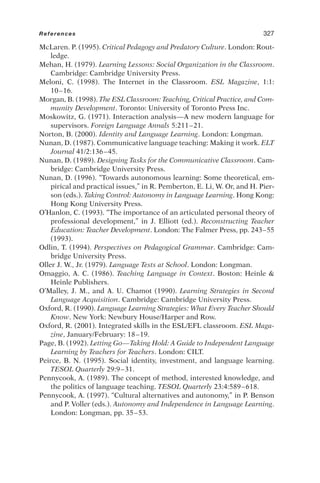 McLaren. P. (1995). Critical Pedagogy and Predatory Culture. London: Rout-
ledge.
Mehan, H. (1979). Learning Lessons: Social Organization in the Classroom.
Cambridge: Cambridge University Press.
Meloni, C. (1998). The Internet in the Classroom. ESL Magazine, 1:1:
10–16.
Morgan, B. (1998). The ESL Classroom: Teaching, Critical Practice, and Com-
munity Development. Toronto: University of Toronto Press Inc.
Moskowitz, G. (1971). Interaction analysis—A new modern language for
supervisors. Foreign Language Annals 5:211–21.
Norton, B. (2000). Identity and Language Learning. London: Longman.
Nunan, D. (1987). Communicative language teaching: Making it work. ELT
Journal 41/2:136–45.
Nunan, D. (1989). Designing Tasks for the Communicative Classroom. Cam-
bridge: Cambridge University Press.
Nunan, D. (1996). “Towards autonomous learning: Some theoretical, em-
pirical and practical issues,” in R. Pemberton, E. Li, W. Or, and H. Pier-
son (eds.). Taking Control: Autonomy in Language Learning. Hong Kong:
Hong Kong University Press.
O’Hanlon, C. (1993). “The importance of an articulated personal theory of
professional development,” in J. Elliott (ed.). Reconstructing Teacher
Education: Teacher Development. London: The Falmer Press, pp. 243–55
(1993).
Odlin, T. (1994). Perspectives on Pedagogical Grammar. Cambridge: Cam-
bridge University Press.
Oller J. W., Jr. (1979). Language Tests at School. London: Longman.
Omaggio, A. C. (1986). Teaching Language in Context. Boston: Heinle 
Heinle Publishers.
O’Malley, J. M., and A. U. Chamot (1990). Learning Strategies in Second
Language Acquisition. Cambridge: Cambridge University Press.
Oxford, R. (1990). Language Learning Strategies: What Every Teacher Should
Know. New York: Newbury House/Harper and Row.
Oxford, R. (2001). Integrated skills in the ESL/EFL classroom. ESL Maga-
zine, January/February: 18–19.
Page, B. (1992). Letting Go—Taking Hold: A Guide to Independent Language
Learning by Teachers for Teachers. London: CILT.
Peirce, B. N. (1995). Social identity, investment, and language learning.
TESOL Quarterly 29:9–31.
Pennycook, A. (1989). The concept of method, interested knowledge, and
the politics of language teaching. TESOL Quarterly 23:4:589–618.
Pennycook, A. (1997). “Cultural alternatives and autonomy,” in P. Benson
and P. Voller (eds.). Autonomy and Independence in Language Learning.
London: Longman, pp. 35–53.
References 327
 