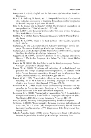 Pennycook, A. (1998). English and the Discourses of Colonialism. London:
Routledge.
Pica, T., L. Holliday, N. Lewis, and L. Morgenthaler (1989). Comprehen-
sible output as an outcome of linguistic demands on the learner. Studies
in Second Language Acquisition, 11:63–10.
Pica, T., R. Young, and C. Doughty (1987). The impact of interaction on
comprehension. TESOL Quarterly 21:737–58.
Pinker, S. (1994). The Language Instinct: How the Mind Creates Language.
New York: HarperPerennial.
Prabhu, N. S. (1987). Second Language Pedagogy. Oxford: Oxford Univer-
sity Press.
Prabhu, N. S. (1990). There is no best method—why? TESOL Quarterly
24:2:161–76.
Richards, J. C. and C. Lockhart (1994). Reflective Teaching in Second Lan-
guage Classrooms. Cambridge: Cambridge University Press.
Richards, J. C. and T. Rodgers (1986). Approaches and Methods in Language
Teaching. Cambridge: Cambridge University Press.
Riggenbach, H. (1999). Discourse Analysis in the Language Classroom:
Volume 1. The Spoken Language. Ann Arbor: The University of Michi-
gan Press.
Rivers, W. M. (1964). The Psychologist and the Foreign Language Teacher.
Chicago: University of Chicago Press.
Rivers, W. M. (1991). “Psychological validation of methodological ap-
proaches and foreign language classroom practices,” in Barbara Freed
(ed.). Foreign Language Acquisition Research and the Classroom. Lex-
ington, Massachusetts: D.C. Heath  Co., pp. 283–94.
Rivers, W. M. (1992). “Ten principles of interactive language learning and
teaching,” in W. M. Rivers (ed.). Teaching Languages in College: Cur-
riculum and Content. Lincolnwood: NTC, pp. 373–92.
Robinson, G. L. (1985). Crosscultural Understanding: Processes and Ap-
proaches for Foreign Language, English as a Foreign Language and Bi-
lingual Educators. New York and Oxford: Pergamon.
Robinson, G. L. (1991). “Second culture acquisition,” in J. E. Alatis (ed.).
Georgetown University Round Table on Languages and Linguistics, 1991.
Washington, D.C.: Georgetown University Press, pp. 114–22.
Rost, M. (1990). Listening in Language Learning. London: Longman.
Savignon, S. (1990). “Communicative language teaching: definitions and
directions,” in J. E. Alatis (ed.). Georgetown University Round Table on
Languages and Linguistics, 1990. Washington, D.C.: Georgetown Uni-
versity Press.
Scharle, A. and A. Szabo (2000). Learner Autonomy: A Guide to Developing
Learner Responsibility. Cambridge: Cambridge University Press.
328 References
 