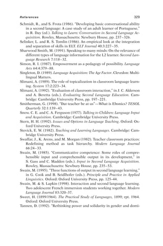 Schmidt, R., and S. Frota (1986). “Developing basic conversational ability
in a second language: A case study of an adult learner of Portuguese,”
in R. Day (ed.). Talking to Learn: Conversation in Second Language Ac-
quisition. Rowley, Massachusetts: Newbury House, pp. 237–326.
Selinker, L. and R. S. Tomlin (1986). An empirical look at the integration
and separation of skills in ELT. ELT Journal 40:3:227–35.
Sharwood Smith, M. (1991). Speaking to many minds: On the relevance of
different types of language information for the L2 learner. Second Lan-
guage Research 7:118–32.
Simon, R. I. (1987). Empowerment as a pedagogy of possibility. Language
Arts 64:4:379–88.
Singleton, D. (1989). Language Acquisition: The Age Factor. Clevedon: Multi-
lingual Matters.
Slimani, A. (1989). The role of topicalization in classroom language learn-
ing. System 17:2:223–34.
Slimani, A. (1992). “Evaluation of classroom interaction,” in J. C. Alderson
and A. Beretta (eds.). Evaluating Second Language Education. Cam-
bridge: Cambridge University Press, pp. 197–221.
Smitherman, G. (1998). “Dat teacher be at us”—What is Ebonics? TESOL
Quarterly 32:1:139–43.
Snow. C. E. and C. A. Ferguson (1977). Talking to Children: Language Input
and Acquisition. Cambridge: Cambridge University Press.
Stern, H. H. (1992). Issues and Options in Language Teaching. Oxford: Ox-
ford University Press.
Stevick, E. W. (1982). Teaching and Learning Languages. Cambridge: Cam-
bridge University Press.
Swaffar, J., K. Arens, and M. Morgan (1982). Teacher classroom practices:
Redefining method as task hierarchy. Modern Language Journal
66:24–33.
Swain, M. (1985). “Communicative competence: Some roles of compre-
hensible input and comprehensible output in its development,” in
S. Gass and C. Madden (eds.). Input in Second Language Acquisition.
Rowley, Massachusetts: Newbury House, pp. 235–53.
Swain, M. (1995). “Three functions of output in second language learning,”
in G. Cook and B. Seidlhofer (eds.). Principle and Practice in Applied
Linguistics. Oxford: Oxford University Press, pp. 125–44.
Swain, M.  S. Lapkin (1998). Interaction and second language learning.
Two adolescent French immersion students working together. Modern
Language Journal 83:320–37.
Sweet, H. (1899/1964). The Practical Study of Languages, 1899; rpt. 1964.
Oxford: Oxford University Press.
Tannen, D. (1992). “Rethinking power and solidarity in gender and domi-
References 329
 