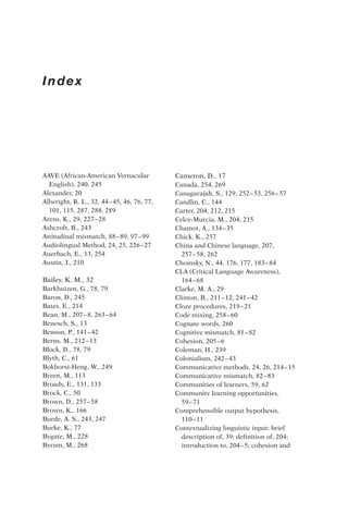 Index
AAVE (African-American Vernacular
English), 240, 245
Alexander, 20
Allwright, R. L., 32, 44–45, 46, 76, 77,
101, 115, 287, 288, 289
Arens, K., 29, 227–28
Ashcroft, B., 243
Attitudinal mismatch, 88–89, 97–99
Audiolingual Method, 24, 25, 226–27
Auerbach, E., 13, 254
Austin, J., 210
Bailey, K. M., 32
Barkhuizen, G., 78, 79
Baron, D., 245
Bates, E., 214
Bean, M., 207–8, 263–64
Benesch, S., 13
Benson, P., 141–42
Berns, M., 212–13
Block, D., 78, 79
Blyth, C., 61
Bokhorst-Heng, W., 249
Breen, M., 113
Broady, E., 131, 133
Brock, C., 50
Brown, D., 257–58
Brown, K., 166
Burde, A. S., 243, 247
Burke, K., 77
Bygate, M., 228
Byram, M., 268
Cameron, D., 17
Canada, 254, 269
Canagarajah, S., 129, 252–53, 256–57
Candlin, C., 144
Carter, 204, 212, 215
Celce-Murcia, M., 204, 215
Chamot, A., 134–35
Chick, K., 257
China and Chinese language, 207,
257–58, 262
Chomsky, N., 44, 176, 177, 183–84
CLA (Critical Language Awareness),
164–68
Clarke, M. A., 29
Clinton, B., 211–12, 241–42
Cloze procedures, 219–21
Code mixing, 258–60
Cognate words, 260
Cognitive mismatch, 81–82
Cohesion, 205–6
Coleman, H., 239
Colonialism, 242–43
Communicative methods, 24, 26, 214–15
Communicative mismatch, 82–83
Communities of learners, 59, 62
Community learning opportunities,
59–71
Comprehensible output hypothesis,
110–11
Contextualizing linguistic input: brief
description of, 39; definition of, 204;
introduction to, 204–5; cohesion and
 