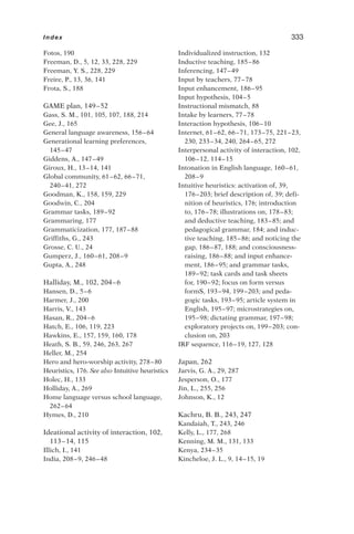 Fotos, 190
Freeman, D., 5, 12, 33, 228, 229
Freeman, Y. S., 228, 229
Freire, P., 13, 36, 141
Frota, S., 188
GAME plan, 149–52
Gass, S. M., 101, 105, 107, 188, 214
Gee, J., 165
General language awareness, 156–64
Generational learning preferences,
145–47
Giddens, A., 147–49
Giroux, H., 13–14, 141
Global community, 61–62, 66–71,
240–41, 272
Goodman, K., 158, 159, 229
Goodwin, C., 204
Grammar tasks, 189–92
Grammaring, 177
Grammaticization, 177, 187–88
Griffiths, G., 243
Grosse, C. U., 24
Gumperz, J., 160–61, 208–9
Gupta, A., 248
Halliday, M., 102, 204–6
Hansen, D., 5–6
Harmer, J., 200
Harris, V., 143
Hasan, R., 204–6
Hatch, E., 106, 119, 223
Hawkins, E., 157, 159, 160, 178
Heath, S. B., 59, 246, 263, 267
Heller, M., 254
Hero and hero-worship activity, 278–80
Heuristics, 176. See also Intuitive heuristics
Holec, H., 133
Holliday, A., 269
Home language versus school language,
262–64
Hymes, D., 210
Ideational activity of interaction, 102,
113–14, 115
Illich, I., 141
India, 208–9, 246–48
Individualized instruction, 132
Inductive teaching, 185–86
Inferencing, 147–49
Input by teachers, 77–78
Input enhancement, 186–95
Input hypothesis, 104–5
Instructional mismatch, 88
Intake by learners, 77–78
Interaction hypothesis, 106–10
Internet, 61–62, 66–71, 173–75, 221–23,
230, 233–34, 240, 264–65, 272
Interpersonal activity of interaction, 102,
106–12, 114–15
Intonation in English language, 160–61,
208–9
Intuitive heuristics: activation of, 39,
176–203; brief description of, 39; defi-
nition of heuristics, 176; introduction
to, 176–78; illustrations on, 178–83;
and deductive teaching, 183–85; and
pedagogical grammar, 184; and induc-
tive teaching, 185–86; and noticing the
gap, 186–87, 188; and consciousness-
raising, 186–88; and input enhance-
ment, 186–95; and grammar tasks,
189–92; task cards and task sheets
for, 190–92; focus on form versus
formS, 193–94, 199–203; and peda-
gogic tasks, 193–95; article system in
English, 195–97; microstrategies on,
195–98; dictating grammar, 197–98;
exploratory projects on, 199–203; con-
clusion on, 203
IRF sequence, 116–19, 127, 128
Japan, 262
Jarvis, G. A., 29, 287
Jesperson, O., 177
Jin, L., 255, 256
Johnson, K., 12
Kachru, B. B., 243, 247
Kandaiah, T., 243, 246
Kelly, L., 177, 268
Kenning, M. M., 131, 133
Kenya, 234–35
Kincheloe, J. L., 9, 14–15, 19
Index 333
 