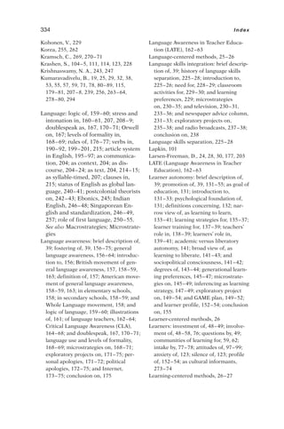 Kohonen, V., 229
Korea, 255, 262
Kramsch, C., 269, 270–71
Krashen, S., 104–5, 111, 114, 123, 228
Krishnaswamy, N. A., 243, 247
Kumaravadivelu, B., 19, 25, 29, 32, 38,
53, 55, 57, 59, 71, 78, 80–89, 115,
179–81, 207–8, 239, 256, 263–64,
278–80, 294
Language: logic of, 159–60; stress and
intonation in, 160–61, 207, 208–9;
doublespeak as, 167, 170–71; Orwell
on, 167; levels of formality in,
168–69; rules of, 176–77; verbs in,
190–92, 199–201, 215; article system
in English, 195–97; as communica-
tion, 204; as context, 204; as dis-
course, 204–24; as text, 204, 214–15;
as syllable-timed, 207; clauses in,
215; status of English as global lan-
guage, 240–41; postcolonial theorists
on, 242–43; Ebonics, 245; Indian
English, 246–48; Singaporean En-
glish and standardization, 246–49,
257; role of first language, 250–55.
See also Macrostrategies; Microstrate-
gies
Language awareness: brief description of,
39; fostering of, 39, 156–75; general
language awareness, 156–64; introduc-
tion to, 156; British movement of gen-
eral language awareness, 157, 158–59,
163; definition of, 157; American move-
ment of general language awareness,
158–59, 163; in elementary schools,
158; in secondary schools, 158–59; and
Whole Language movement, 158; and
logic of language, 159–60; illustrations
of, 161; of language teachers, 162–64;
Critical Language Awareness (CLA),
164–68; and doublespeak, 167, 170–71;
language use and levels of formality,
168–69; microstrategies on, 168–71;
exploratory projects on, 171–75; per-
sonal apologies, 171–72; political
apologies, 172–75; and Internet,
173–75; conclusion on, 175
Language Awareness in Teacher Educa-
tion (LATE), 162–63
Language-centered methods, 25–26
Language skills integration: brief descrip-
tion of, 39; history of language skills
separation, 225–28; introduction to,
225–26; need for, 228–29; classroom
activities for, 229–30; and learning
preferences, 229; microstrategies
on, 230–35; and television, 230–31,
233–36; and newspaper advice column,
231–33; exploratory projects on,
235–38; and radio broadcasts, 237–38;
conclusion on, 238
Language skills separation, 225–28
Lapkin, 101
Larsen-Freeman, D., 24, 28, 30, 177, 203
LATE (Language Awareness in Teacher
Education), 162–63
Learner autonomy: brief description of,
39; promotion of, 39, 131–55; as goal of
education, 131; introduction to,
131–33; psychological foundation of,
131; definitions concerning, 132; nar-
row view of, as learning to learn,
133–41; learning strategies for, 135–37;
learner training for, 137–39; teachers’
role in, 138–39; learners’ role in,
139–41; academic versus liberatory
autonomy, 141; broad view of, as
learning to liberate, 141–43; and
sociopolitical consciousness, 141–42;
degrees of, 143–44; generational learn-
ing preferences, 145–47; microstrate-
gies on, 145–49; inferencing as learning
strategy, 147–49; exploratory project
on, 149–54; and GAME plan, 149–52;
and learner profile, 152–54; conclusion
on, 155
Learner-centered methods, 26
Learners: investment of, 48–49; involve-
ment of, 48–58, 76; questions by, 49;
communities of learning for, 59, 62;
intake by, 77–78; attitudes of, 97–99;
anxiety of, 123; silence of, 123; profile
of, 152–54; as cultural informants,
273–74
Learning-centered methods, 26–27
334 Index
 