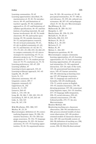 Learning communities, 59, 62
Learning opportunities: described, 39;
maximization of, 39, 44–76; introduc-
tion to, 44–45; and limitations of
teachers’ agenda, 45–46; traditional
approach to, 45–47; and limitations of
syllabus specifications, 46–47; and lim-
itations of teaching materials, 46; and
learner involvement, 48–49, 76; inside
classroom, 49–58; and teacher ques-
tioning, 49–58; outside classroom,
58–71; and participatory research,
58–62; in local community, 59–61,
65–66; in global community, 61–62,
66–71; and Internet, 61–62, 66–71,
173–75, 221–23, 230, 233–34, 264–65;
in campus community, 63–65; micro-
strategies for maximizing, 63–71; ex-
ploratory projects on, 71–75; teacher
perceptions of, 71–74; student percep-
tions of, 74–75; conclusion on, 75–76
Learning preferences, 145–47, 229
Learning syllabus, 47
Learning-to-learn approach, 133–41
Learning-to-liberate approach, 141–43
Legutke, M., 29, 229
Lewis, N., 111
Liberatory autonomy, 141–43
Linguistic context, 205–7
Linguistic mismatch, 83
Lippi-Green, R., 242
Liston, D., 11, 239
Listservs, 264–65
Little, L., 133, 145–46
Long, M., 50, 106–7, 109, 189, 193–95
Lowenberg, P., 207–8, 243, 263–64
Luke, A., 164, 165
Lutz, W., 167, 170
M  M scheme, 292–304, 315
Mackey, W., 23, 24
Macrostrategies: definition of, 38; contex-
tualizing linguistic input, 39, 204–24;
intuitive heuristics, 39, 176–203; lan-
guage awareness, 39, 156–75; language
skills integration, 39, 225–38; learner
autonomy, 39, 131–55; learning oppor-
tunities, 39, 44–76; negotiated interac-
tion, 39, 101–30; overview of, 39–40;
perceptual mismatches, 39, 77–100; so-
cial relevance, 39, 239–66; cultural con-
sciousness, 40, 267–85; and pedagogic
wheel, 41–42. See also Microstrategies
MacWhinney, B., 214
Malinowski, B., 209–10, 212
Mangiola, L., 267
Martin-Jones, M., 250–52, 254
McCaleb, S., 59, 60–61
McCarthy, 204, 212, 215
McIntyre, D., 20–21
McKay, S. L., 49, 255
McLaren, P., 13
Mehan, H., 49
Meloni, C., 264, 265
Metaprocess questions, 49, 50
Microstrategies: campus community
learning opportunities, 63–65; learning
opportunities, 63–71; local community
learning opportunities, 65–66; percep-
tual mismatches, 91–94; negotiated
interaction, 123–26; topic of the week,
125–26; generational learning prefer-
ences, 145–47; learner autonomy,
145–49; inferencing as learning strat-
egy, 147–49; language awareness,
168–71; language use and levels of
formality, 168–69; doublespeak,
170–71; article system in English,
195–97; intuitive heuristics, 195–98;
dictating grammar, 197–98; contextual-
izing linguistic input, 216–19; timeline,
217–19; language skills integration,
230–35; social relevance, 258–62;
cultural consciousness, 274–80;
Cultural profile, 275–77. See also
Macrostrategies
Monitor Method, 104
Monitoring teaching acts: classroom
observation, 286–89; introduction to,
286; process-oriented models of class-
room observation, 287–88; product-
oriented models of classroom observa-
tion, 287–88; user-friendly system of,
289–90; definition of teaching act, 290;
multiple perspectives to classroom
events, 290–92; M  M observational
Index 335
 