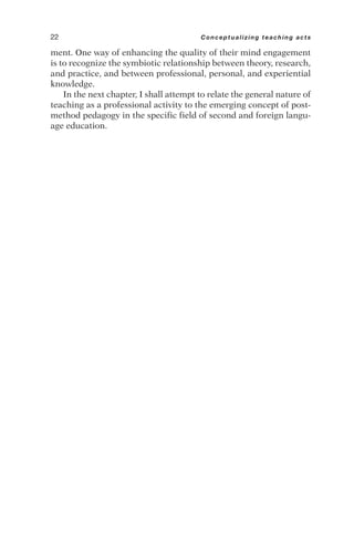 ment. One way of enhancing the quality of their mind engagement
is to recognize the symbiotic relationship between theory, research,
and practice, and between professional, personal, and experiential
knowledge.
In the next chapter, I shall attempt to relate the general nature of
teaching as a professional activity to the emerging concept of post-
method pedagogy in the specific field of second and foreign langu-
age education.
22 Conceptualizing teaching acts
 