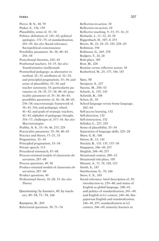 Pierce, B. N., 48, 59
Pinker, S., 156, 159
Plausibility, sense of, 33–34
Politics: definition of, 141–42; political
apologies, 172–75; of standardization,
241–49. See also Social relevance;
Sociopolitical consciousness
Possibility parameter, 36–38, 40–43,
256–58
Postcolonial theorists, 242–43
Postformal teachers, 14–15. See also
Transformative intellectuals
Postmethod pedagogy: as alternative to
method, 32–33; attributes of, 32–33;
and principled pragmatism, 33–34; and
sense of plausibility, 33–34; and
teacher autonomy, 33; particularity pa-
rameter of, 34–35, 37–38, 40–43; prac-
ticality parameter of, 35–38, 40–43;
possibility parameter of, 36–38, 40–43,
256–58; macrostrategic framework of,
38–43, 316; and pedagogic wheel,
41–42; and goals of strategic teachers,
42–43; alphabet of pedagogic thought,
316–17; challenges of, 317–18. See also
Macrostrategies
Prabhu, N. S., 33–34, 46, 215, 229
Practicality parameter, 35–38, 40–43
Practice and theory, 17–21, 33
Pragmatism, 33–34
Principled pragmatism, 33–34
Private speech, 113
Procedural mismatch, 87–88
Process-oriented models of classroom ob-
servation, 287–88
Process questions, 49, 50
Product-oriented models of classroom ob-
servation, 287–88
Product questions, 49
Professional theory, 18–20, 33. See also
Theory
Questioning: by learners, 49; by teach-
ers, 49–58, 71–74, 166
Rampton, B., 269
Referential questions, 50, 71–74
Reflection-in-action, 10
Reflection-on-action, 10
Reflective teaching, 9–13, 15–16, 21
Richards, J., 11–12, 24, 28
Riggenbach, H., 107–8, 215
Rivers, W., 23, 24–25, 185, 228–29
Robinson, 194
Robinson, G., 269, 270
Rodgers, T., 24, 28
Role-plays, 105
Rost, M., 228
Routine versus reflective action, 10
Rutherford, W., 25, 177, 184, 187
Sato, 50
Savignon, S., 227
Saxena, M., 250–52
Scharle, A., 135, 143
Schmidt, R., 188
Schon, D., 10
School language versus home language,
262–64
Self-access learning, 132
Self-direction, 132
Self-instruction, 132
Selinker, L., 227, 229
Sense of plausibility, 33–34
Separation of language skills, 225–28
Shaw, G. B., 160
Simon, R., 13, 141
Sinclair, B., 133, 135, 137–38
Singapore, 246–49, 257
Singlish, 248–49, 257
Situational context, 209–12
Situational role-plays, 105
Slimani, A., 71, 78, 120, 123
Smith, S., 187
Smitherman, G., 59, 246
Snow, C. E., 103
Social relevance: brief description of, 39;
introduction to, 239–40; and status of
English as global language, 240–41;
and politics of standardization, 241–49;
and English in L1 context, 244–46; Sin-
gaporean English and standardization,
246–49, 257; standardization in L2
context, 246–49; minority learners in
Index 337
 