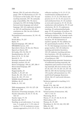 Britain, 250–52; and role of first lan-
guage, 250–55; illustrations of, 251–53;
L2 learners in Sri Lanka, 252–54; and
teaching materials, 255–56; and peda-
gogy of possibility, 256–58; micro-
strategies for, 258–62; bridge-building
between home language and school
language, 262–64; exploratory projects
on, 262–65; and Internet, 264–65;
conclusion on, 266. See also Cultural
consciousness
Sociopolitical consciousness, 32, 141–42,
256–58
South Africa, 79, 257
Spain, 79
Spanish language, 207, 260–62
SPEAKING factors, 210
Speculative theory, 20. See also Theory
Speech act theory, 210
Sri Lanka, 252–54, 256–57
Standardization, 241–49
Stern, H. H., 31, 32, 268
Stevick, E., 31
Strategic mismatch, 84–85
Strategic teachers, 42–43
Stress in language, 160–61, 207, 208–9
Stress-timed language, 207
Stubbs, 160
Suggestopedia, 24
Swaffer, J., 29, 227–28
Swain, M., 101, 110–11, 197
Sweet, H., 101, 177, 214
Syllable-timed language, 207
Syllabus, 46–47
Szabo, A., 135, 143
Talk management, 115–19, 127–28
Tannen, D., 269
Taxonomy of learning strategies, 135–36
Teacher education, 24, 28, 31–32, 42,
162–63
Teacher input, 77–78
Teacher-talk, 103–5
Teaching: as art and science, 5; as voca-
tion, 5–6; goals of, 6–7, 131; roles of
teacher, 7–17, 21; technicist or trans-
mission approach to, 8–9, 15–17, 21;
reflective teaching, 9–13, 15–17, 21;
transformative intellectual role of
teachers, 13–17, 21, 274; theory and
practice of, 17–21, 33, 35; success in
and satisfaction from, 21–22; method
as term and concept in, 23–32, 42; dis-
satisfaction with method in, 29–32; and
eclecticism, 30–31, 33; exploratory
teaching, 32; and postmethod peda-
gogy, 32–43; autonomy of teachers, 33;
and sense of plausibility, 33–34; sense-
making by teachers, 36; strategic teach-
ers, 42–43; definition of classroom in-
struction, 44–45; limitations of
teachers’ agenda, 45–46; syllabus for,
47; questioning by teachers, 49–58,
71–74, 166; language awareness of lan-
guage teachers, 162–64; deductive
teaching and intuitive heuristics,
183–85; inductive teaching and intu-
itive heuristics, 185–86; teachers as
cultural informants, 273–74; definition
of teaching act, 290
Teaching/learning materials: limitations
of traditional teaching materials, 46;
adaptation and creation of new learn-
ing materials, 60; news stories as, 60,
65–66, 167, 173–74, 221–23, 237–38,
260–62, 283–84; for learning to learn,
135; teacher self-assessment on, 151;
and Critical Language Awareness
(CLA), 166–67; and social relevance,
255–56
Technicist approach to teaching, 8–9,
15–17, 21
Terrell, T. D., 104, 105
Textbooks, 24, 28, 46, 166–67, 228, 247,
255–56
Textual activity of interaction, 102,
103–5, 114–15
Theorizing, 20–21
Theory, 17–21, 27–28, 33, 35, 38
Third culture, 271
Thomas, H., 29, 229
Thornbury, S., 50, 119, 162, 199, 305
Tiffin, H., 243
Tomlin, R., 227, 229
338 Index
 