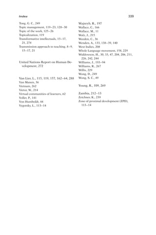 Tong, G. C., 249
Topic management, 119–23, 128–30
Topic of the week, 125–26
Topicalization, 119
Transformative intellectuals, 13–17,
21, 274
Transmission approach to teaching, 8–9,
15–17, 21
United Nations Report on Human De-
velopment, 272
Van Lier, L., 115, 119, 157, 162–64, 288
Van Manen, 36
Vietnam, 262
Vietor, W., 214
Virtual communities of learners, 62
Voller, P., 141
Von Humboldt, 44
Vygotsky, L., 113–14
Wajnryb, R., 197
Wallace, C., 166
Wallace, M., 11
Walz, J., 215
Weeden, C., 36
Wenden, A., 133, 138–39, 140
West Indies, 208
Whole Language movement, 158, 229
Widdowson, H., 30, 33, 47, 204, 206, 211,
226, 242, 244
Williams, J., 193–94
Williams, R., 267
Willis, 229
Wong, D., 249
Wong, S. C., 49
Young, R., 109, 269
Zambia, 212–13
Zeichner, K., 239
Zone of proximal development (ZPD),
113–14
Index 339
 