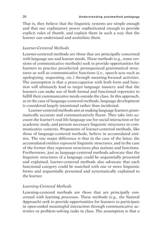 That is, they believe that the linguistic systems are simple enough
and that our explanatory power sophisticated enough to provide
explicit rules of thumb, and explain them in such a way that the
learner can understand and assimilate them.
Learner-Centered Methods
Learner-centered methods are those that are principally concerned
with language use and learner needs. These methods (e.g., some ver-
sions of communicative methods) seek to provide opportunities for
learners to practice preselected, presequenced grammatical struc-
tures as well as communicative functions (i.e., speech acts such as
apologizing, requesting, etc.) through meaning-focused activities.
The assumption is that a preoccupation with both form and func-
tion will ultimately lead to target language mastery and that the
learners can make use of both formal and functional repertoire to
fulfill their communicative needs outside the class. In this approach,
as in the case of language-centered methods, language development
is considered largely intentional rather than incidental.
Learner-centered methods aim at making language learners gram-
matically accurate and communicatively fluent. They take into ac-
count the learner’s real-life language use for social interaction or for
academic study, and present necessary linguistic structures in com-
municative contexts. Proponents of learner-centered methods, like
those of language-centered methods, believe in accumulated enti-
ties. The one major difference is that in the case of the latter, the
accumulated entities represent linguistic structures, and in the case
of the former they represent structures plus notions and functions.
Furthermore, just as language-centered methods advocate that the
linguistic structures of a language could be sequentially presented
and explained, learner-centered methods also advocate that each
functional category could be matched with one or more linguistic
forms and sequentially presented and systematically explained to
the learner.
Learning-Centered Methods
Learning-centered methods are those that are principally con-
cerned with learning processes. These methods (e.g., the Natural
Approach) seek to provide opportunities for learners to participate
in open-ended meaningful interaction through communicative ac-
tivities or problem-solving tasks in class. The assumption is that a
26 Understanding postmethod pedagogy
 