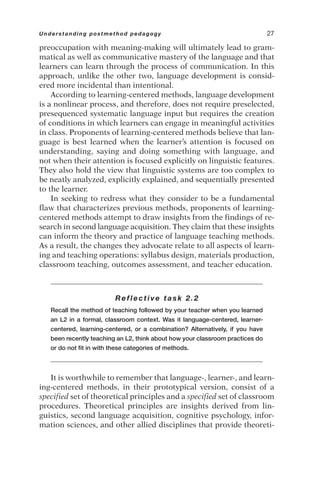 preoccupation with meaning-making will ultimately lead to gram-
matical as well as communicative mastery of the language and that
learners can learn through the process of communication. In this
approach, unlike the other two, language development is consid-
ered more incidental than intentional.
According to learning-centered methods, language development
is a nonlinear process, and therefore, does not require preselected,
presequenced systematic language input but requires the creation
of conditions in which learners can engage in meaningful activities
in class. Proponents of learning-centered methods believe that lan-
guage is best learned when the learner’s attention is focused on
understanding, saying and doing something with language, and
not when their attention is focused explicitly on linguistic features.
They also hold the view that linguistic systems are too complex to
be neatly analyzed, explicitly explained, and sequentially presented
to the learner.
In seeking to redress what they consider to be a fundamental
flaw that characterizes previous methods, proponents of learning-
centered methods attempt to draw insights from the findings of re-
search in second language acquisition. They claim that these insights
can inform the theory and practice of language teaching methods.
As a result, the changes they advocate relate to all aspects of learn-
ing and teaching operations: syllabus design, materials production,
classroom teaching, outcomes assessment, and teacher education.
Reflective task 2.2
Recall the method of teaching followed by your teacher when you learned
an L2 in a formal, classroom context. Was it language-centered, learner-
centered, learning-centered, or a combination? Alternatively, if you have
been recently teaching an L2, think about how your classroom practices do
or do not fit in with these categories of methods.
It is worthwhile to remember that language-, learner-, and learn-
ing-centered methods, in their prototypical version, consist of a
specified set of theoretical principles and a specified set of classroom
procedures. Theoretical principles are insights derived from lin-
guistics, second language acquisition, cognitive psychology, infor-
mation sciences, and other allied disciplines that provide theoreti-
Understanding postmethod pedagogy 27
 
