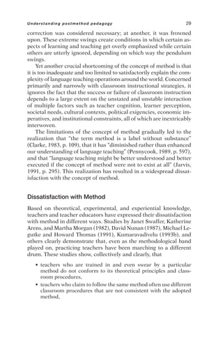 correction was considered necessary; at another, it was frowned
upon. These extreme swings create conditions in which certain as-
pects of learning and teaching get overly emphasized while certain
others are utterly ignored, depending on which way the pendulum
swings.
Yet another crucial shortcoming of the concept of method is that
it is too inadequate and too limited to satisfactorily explain the com-
plexity of language teaching operations around the world. Concerned
primarily and narrowly with classroom instructional strategies, it
ignores the fact that the success or failure of classroom instruction
depends to a large extent on the unstated and unstable interaction
of multiple factors such as teacher cognition, learner perception,
societal needs, cultural contexts, political exigencies, economic im-
peratives, and institutional constraints, all of which are inextricably
interwoven.
The limitations of the concept of method gradually led to the
realization that “the term method is a label without substance”
(Clarke, 1983, p. 109), that it has “diminished rather than enhanced
our understanding of language teaching” (Pennycook, 1989, p. 597),
and that “language teaching might be better understood and better
executed if the concept of method were not to exist at all” (Jarvis,
1991, p. 295). This realization has resulted in a widespread dissat-
isfaction with the concept of method.
Dissatisfaction with Method
Based on theoretical, experimental, and experiential knowledge,
teachers and teacher educators have expressed their dissatisfaction
with method in different ways. Studies by Janet Swaffer, Katherine
Arens, and Martha Morgan (1982), David Nunan (1987), Michael Le-
gutke and Howard Thomas (1991), Kumaravadivelu (1993b), and
others clearly demonstrate that, even as the methodological band
played on, practicing teachers have been marching to a different
drum. These studies show, collectively and clearly, that
• teachers who are trained in and even swear by a particular
method do not conform to its theoretical principles and class-
room procedures,
• teachers who claim to follow the same method often use different
classroom procedures that are not consistent with the adopted
method,
Understanding postmethod pedagogy 29
 