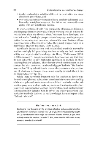 • teachers who claim to follow different methods often use same
classroom procedures, and
• over time, teachers develop and follow a carefully delineated task-
hierarchy, a weighted sequence of activities not necessarily asso-
ciated with any established method.
In short, confronted with “the complexity of language, learning,
and language learners every day of their working lives in a more di-
rect fashion than any theorist does,” teachers have developed the
conviction that “no single perspective on language, no single expla-
nation for learning, and no unitary view of the contributions of lan-
guage learners will account for what they must grapple with on a
daily basis” (Larsen-Freeman, 1990, p. 269).
Justifiable dissatisfaction with established methods inevitably
and increasingly led practicing teachers to rely on their intuitive
ability and experiential knowledge. As Henry Widdowson (1990,
p. 50) observes: “It is quite common to hear teachers say that they
do not subscribe to any particular approach or method in their
teaching but are ‘eclectic’. They thereby avoid commitment to any
current fad that comes up on the whirligig of fashion.” He further
asserts that “if by eclecticism is meant the random and expedient
use of whatever technique comes most readily to hand, then it has
no merit whatever” (p. 50).
While there have been frequent calls for teachers to develop in-
formed or enlightened eclecticism based on their own understanding
of the strengths and weaknesses of established methods, teacher ed-
ucation programs seldom make any sustained and systematic effort
to develop in prospective teachers the knowledge and skill necessary
to be responsibly eclectic. Nor do any of the widely prescribed text-
books for methods courses, to my knowledge, have a chapter titled
“Eclectic Method.”
Reflective task 2.3
Continuing your thoughts on the previous reflective task, consider whether
your teachers (when you learned your L2) or you (if you have recently taught
an L2) have followed what might be called an eclectic method. If yes, what
actually made the method “eclectic”? And, what are the difficulties in de-
veloping an eclectic method?
30 Understanding postmethod pedagogy
 