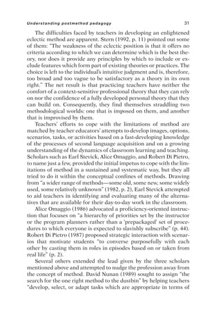 The difficulties faced by teachers in developing an enlightened
eclectic method are apparent. Stern (1992, p. 11) pointed out some
of them: “The weakness of the eclectic position is that it offers no
criteria according to which we can determine which is the best the-
ory, nor does it provide any principles by which to include or ex-
clude features which form part of existing theories or practices. The
choice is left to the individual’s intuitive judgment and is, therefore,
too broad and too vague to be satisfactory as a theory in its own
right.” The net result is that practicing teachers have neither the
comfort of a context-sensitive professional theory that they can rely
on nor the confidence of a fully developed personal theory that they
can build on. Consequently, they find themselves straddling two
methodological worlds: one that is imposed on them, and another
that is improvised by them.
Teachers’ efforts to cope with the limitations of method are
matched by teacher educators’ attempts to develop images, options,
scenarios, tasks, or activities based on a fast-developing knowledge
of the processes of second language acquisition and on a growing
understanding of the dynamics of classroom learning and teaching.
Scholars such as Earl Stevick, Alice Omaggio, and Robert Di Pietro,
to name just a few, provided the initial impetus to cope with the lim-
itations of method in a sustained and systematic way, but they all
tried to do it within the conceptual confines of methods. Drawing
from “a wider range of methods—some old, some new, some widely
used, some relatively unknown” (1982, p. 2), Earl Stevick attempted
to aid teachers in identifying and evaluating many of the alterna-
tives that are available for their day-to-day work in the classroom.
Alice Omaggio (1986) advocated a proficiency-oriented instruc-
tion that focuses on “a hierarchy of priorities set by the instructor
or the program planners rather than a ‘prepackaged’ set of proce-
dures to which everyone is expected to slavishly subscribe” (p. 44).
Robert Di Pietro (1987) proposed strategic interaction with scenar-
ios that motivate students “to converse purposefully with each
other by casting them in roles in episodes based on or taken from
real life” (p. 2).
Several others extended the lead given by the three scholars
mentioned above and attempted to nudge the profession away from
the concept of method. David Nunan (1989) sought to assign “the
search for the one right method to the dustbin” by helping teachers
“develop, select, or adapt tasks which are appropriate in terms of
Understanding postmethod pedagogy 31
 