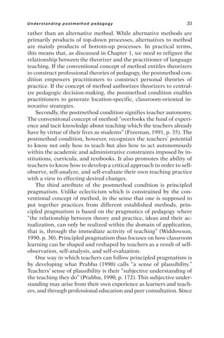 rather than an alternative method. While alternative methods are
primarily products of top-down processes, alternatives to method
are mainly products of bottom-up processes. In practical terms,
this means that, as discussed in Chapter 1, we need to refigure the
relationship between the theorizer and the practitioner of language
teaching. If the conventional concept of method entitles theorizers
to construct professional theories of pedagogy, the postmethod con-
dition empowers practitioners to construct personal theories of
practice. If the concept of method authorizes theorizers to central-
ize pedagogic decision-making, the postmethod condition enables
practitioners to generate location-specific, classroom-oriented in-
novative strategies.
Secondly, the postmethod condition signifies teacher autonomy.
The conventional concept of method “overlooks the fund of experi-
ence and tacit knowledge about teaching which the teachers already
have by virtue of their lives as students” (Freeman, 1991, p. 35). The
postmethod condition, however, recognizes the teachers’ potential
to know not only how to teach but also how to act autonomously
within the academic and administrative constraints imposed by in-
stitutions, curricula, and textbooks. It also promotes the ability of
teachers to know how to develop a critical approach in order to self-
observe, self-analyze, and self-evaluate their own teaching practice
with a view to effecting desired changes.
The third attribute of the postmethod condition is principled
pragmatism. Unlike eclecticism which is constrained by the con-
ventional concept of method, in the sense that one is supposed to
put together practices from different established methods, prin-
cipled pragmatism is based on the pragmatics of pedagogy where
“the relationship between theory and practice, ideas and their ac-
tualization, can only be realized within the domain of application,
that is, through the immediate activity of teaching” (Widdowson,
1990, p. 30). Principled pragmatism thus focuses on how classroom
learning can be shaped and reshaped by teachers as a result of self-
observation, self-analysis, and self-evaluation.
One way in which teachers can follow principled pragmatism is
by developing what Prabhu (1990) calls “a sense of plausibility.”
Teachers’ sense of plausibility is their “subjective understanding of
the teaching they do” (Prabhu, 1990, p. 172). This subjective under-
standing may arise from their own experience as learners and teach-
ers, and through professional education and peer consultation. Since
Understanding postmethod pedagogy 33
 