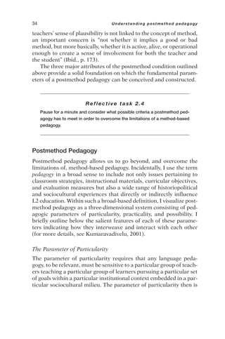 teachers’ sense of plausibility is not linked to the concept of method,
an important concern is “not whether it implies a good or bad
method, but more basically, whether it is active, alive, or operational
enough to create a sense of involvement for both the teacher and
the student” (Ibid., p. 173).
The three major attributes of the postmethod condition outlined
above provide a solid foundation on which the fundamental param-
eters of a postmethod pedagogy can be conceived and constructed.
Reflective task 2.4
Pause for a minute and consider what possible criteria a postmethod ped-
agogy has to meet in order to overcome the limitations of a method-based
pedagogy.
Postmethod Pedagogy
Postmethod pedagogy allows us to go beyond, and overcome the
limitations of, method-based pedagogy. Incidentally, I use the term
pedagogy in a broad sense to include not only issues pertaining to
classroom strategies, instructional materials, curricular objectives,
and evaluation measures but also a wide range of historiopolitical
and sociocultural experiences that directly or indirectly influence
L2 education. Within such a broad-based definition, I visualize post-
method pedagogy as a three-dimensional system consisting of ped-
agogic parameters of particularity, practicality, and possibility. I
briefly outline below the salient features of each of these parame-
ters indicating how they interweave and interact with each other
(for more details, see Kumaravadivelu, 2001).
The Parameter of Particularity
The parameter of particularity requires that any language peda-
gogy, to be relevant, must be sensitive to a particular group of teach-
ers teaching a particular group of learners pursuing a particular set
of goals within a particular institutional context embedded in a par-
ticular sociocultural milieu. The parameter of particularity then is
34 Understanding postmethod pedagogy
 