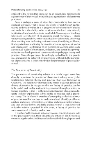 opposed to the notion that there can be an established method with
a generic set of theoretical principles and a generic set of classroom
practices.
From a pedagogic point of view, then, particularity is at once a
goal and a process. That is to say, one works for and through partic-
ularity at the same time. It is a progressive advancement of means
and ends. It is the ability to be sensitive to the local educational,
institutional and social contexts in which L2 learning and teaching
take place (see Chapter 11 on ensuring social relevance). It starts
with practicing teachers, either individually or collectively, observing
their teaching acts, evaluating their outcomes, identifying problems,
finding solutions, and trying them out to see once again what works
and what doesn’t (see Chapter 13 on monitoring teaching acts). Such
a continual cycle of observation, reflection, and action is a prereq-
uisite for the development of context-sensitive pedagogic theory and
practice. Since the particular is so deeply embedded in the practi-
cal, and cannot be achieved or understood without it, the parame-
ter of particularity is intertwined with the parameter of practicality
as well.
The Parameter of Practicality
The parameter of practicality relates to a much larger issue that
directly impacts on the practice of classroom teaching, namely, the
relationship between theory and practice that was discussed in
Chapter 1. The parameter of practicality entails a teacher-generated
theory of practice. It recognizes that no theory of practice can be
fully useful and usable unless it is generated through practice. A
logical corollary is that it is the practicing teacher who, given ade-
quate tools for exploration, is best suited to produce such a practi-
cal theory. The intellectual exercise of attempting to derive a theory
of practice enables teachers to understand and identify problems,
analyze and assess information, consider and evaluate alternatives,
and then choose the best available alternative that is then subjected
to further critical appraisal. In this sense, a theory of practice in-
volves continual reflection and action.
If teachers’ reflection and action are seen as constituting one side
of the practicality coin, their insights and intuition can be seen as
constituting the other. Sedimented and solidified through prior and
Understanding postmethod pedagogy 35
 