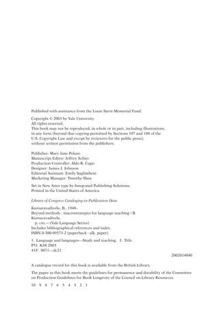 Published with assistance from the Louis Stern Memorial Fund.
Copyright © 2003 by Yale University.
All rights reserved.
This book may not be reproduced, in whole or in part, including illustrations,
in any form (beyond that copying permitted by Sections 107 and 108 of the
U.S. Copyright Law and except by reviewers for the public press),
without written permission from the publishers.
Publisher: Mary Jane Peluso
Manuscript Editor: Jeffrey Schier
Production Controller: Aldo R. Cupo
Designer: James J. Johnson
Editorial Assistant: Emily Saglimbeni
Marketing Manager: Timothy Shea
Set in New Aster type by Integrated Publishing Solutions.
Printed in the United States of America.
Library of Congress Cataloging-in-Publication Data
Kumaravadivelu, B., 1948–
Beyond methods : macrostrategies for language teaching / B.
Kumaravadivelu.
p. cm.—(Yale Language Series)
Includes bibliographical references and index.
ISBN 0-300-09573-2 (paperback : alk. paper)
1. Language and languages—Study and teaching. I. Title.
P51 .K88 2003
418. 0071—dc21
2002014040
A catalogue record for this book is available from the British Library.
The paper in this book meets the guidelines for permanence and durability of the Committee
on Production Guidelines for Book Longevity of the Council on Library Resources.
10 9 8 7 6 5 4 3 2 1
 