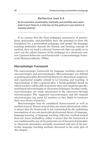 Reflective task 2.5
Do the parameters of particularity, practicality, and possibility seem appro-
priate to you? If they do, in what way can they guide you in your practice of
everyday teaching?
If we assume that the three pedagogic parameters of particu-
larity, practicality, and possibility have the potential to form the
foundation for a postmethod pedagogy, and propel the language
teaching profession beyond the limited and limiting concept of
method, then we need a coherent framework that can guide us to
carry out the salient features of the pedagogy in a classroom con-
text. I present below one such framework—a macrostrategic frame-
work (Kumaravadivelu, 1994a).
Macrostrategic Framework
The macrostrategic framework for language teaching consists of
macrostrategies and microstrategies. Macrostrategies are defined
as guiding principles derived from historical, theoretical, empirical,
and experiential insights related to L2 learning and teaching. A
macrostrategy is thus a general plan, a broad guideline based on
which teachers will be able to generate their own situation-specific,
need-based microstrategies or classroom techniques. In other words,
macrostrategies are made operational in the classroom through
microstrategies. The suggested macrostrategies and the situated
microstrategies can assist L2 teachers as they begin to construct
their own theory of practice.
Macrostrategies may be considered theory-neutral as well as
method-neutral. Theory-neutral does not mean atheoretical; rather
it means that the framework is not constrained by the underlying
assumptions of any one particular professional theory of language,
language learning, or language teaching. Likewise, method-neutral
does not mean methodless; rather it means that the framework is
not conditioned by any of the particular set of theoretical principles
or classroom procedures normally associated with any of the par-
ticular language teaching methods discussed in the early part of
this chapter.
38 Understanding postmethod pedagogy
 