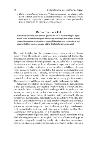 • Raise cultural consciousness: This macrostrategy emphasizes the
need to treat learners as cultural informants so that they are en-
couraged to engage in a process of classroom participation that
puts a premium on their power/knowledge.
Reflective task 2.6
Individually or with a peer partner, go over the list of macrostrategies again.
Which ones already inform your day-to-day teaching? Which ones are not
relevant to your learning/teaching context? Based on your professional and
experiential knowledge, can you add to this list of macrostrategies?
The basic insights for the macrostrategic framework are drawn
mostly from theoretical, empirical, and experiential knowledge
grounded in classroom-oriented research. The classroom research
perspective adopted here is governed by the belief that a pedagogic
framework must emerge from classroom experience and experi-
mentation. It is also motivated by the fact that a solid body of class-
room research findings is available for careful consideration and
judicious application. It should, however, be recognized that the
classroom research path is by no means the only path that has the
potential to lead to the construction of a pedagogic framework.
There may very well be other, equally valid paths one can take.
Whatever orientation one pursues, what should be remembered
is that practicing and prospective teachers need a framework that
can enable them to develop the knowledge, skill, attitude, and au-
tonomy necessary to devise for themselves a systematic, coherent,
and relevant personal theory of practice that is informed by the pa-
rameters of particularity, practicality, and possibility. While the pur-
pose of such a framework is to help teachers become autonomous
decision-makers, it should, without denying the value of individual
autonomy, provide adequate conceptual underpinnings based on cur-
rent theoretical, empirical, and experiential insights so that their
teaching act may come about in a principled fashion.
The parameters of particularity, practicality, and possibility along
with the suggested macrostrategies constitute the operating prin-
ciples that can guide practicing teachers in their effort to construct
their own situation-specific pedagogic knowledge in the emerging
40 Understanding postmethod pedagogy
 