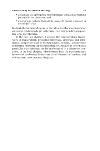 • design and use appropriate microstrategies to maximize learning
potential in the classroom; and
• monitor and evaluate their ability to react to myriad situations in
meaningful ways.
In short, the framework seeks to provide a possible mechanism for
classroom teachers to begin to theorize from their practice and prac-
tice what they theorize.
In the next ten chapters, I discuss the macrostrategic frame-
work in greater detail, providing theoretical, empirical, and expe-
riential support for each of the ten macrostrategies. I also provide
illustrative microstrategies and exploratory projects to show how a
particular macrostrategy can be implemented in a classroom situ-
ation. In the final chapter, I demonstrate how the macrostrategic
framework can be used by teachers to self-observe, self-analyze, and
self-evaluate their own teaching acts.
Understanding postmethod pedagogy 43
 