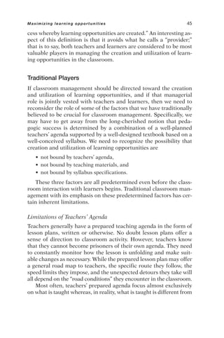 cess whereby learning opportunities are created.” An interesting as-
pect of this definition is that it avoids what he calls a “provider;”
that is to say, both teachers and learners are considered to be most
valuable players in managing the creation and utilization of learn-
ing opportunities in the classroom.
Traditional Players
If classroom management should be directed toward the creation
and utilization of learning opportunities, and if that managerial
role is jointly vested with teachers and learners, then we need to
reconsider the role of some of the factors that we have traditionally
believed to be crucial for classroom management. Specifically, we
may have to get away from the long-cherished notion that peda-
gogic success is determined by a combination of a well-planned
teachers’ agenda supported by a well-designed textbook based on a
well-conceived syllabus. We need to recognize the possibility that
creation and utilization of learning opportunities are
• not bound by teachers’ agenda,
• not bound by teaching materials, and
• not bound by syllabus specifications.
These three factors are all predetermined even before the class-
room interaction with learners begins. Traditional classroom man-
agement with its emphasis on these predetermined factors has cer-
tain inherent limitations.
Limitations of Teachers’ Agenda
Teachers generally have a prepared teaching agenda in the form of
lesson plans, written or otherwise. No doubt lesson plans offer a
sense of direction to classroom activity. However, teachers know
that they cannot become prisoners of their own agenda. They need
to constantly monitor how the lesson is unfolding and make suit-
able changes as necessary. While the prepared lesson plan may offer
a general road map to teachers, the specific route they follow, the
speed limits they impose, and the unexpected detours they take will
all depend on the “road conditions” they encounter in the classroom.
Most often, teachers’ prepared agenda focus almost exclusively
on what is taught whereas, in reality, what is taught is different from
Maximizing learning opportunities 45
 