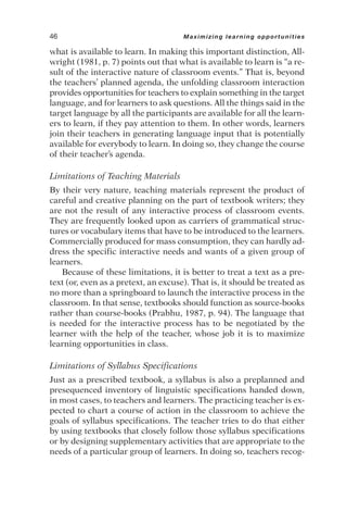 what is available to learn. In making this important distinction, All-
wright (1981, p. 7) points out that what is available to learn is “a re-
sult of the interactive nature of classroom events.” That is, beyond
the teachers’ planned agenda, the unfolding classroom interaction
provides opportunities for teachers to explain something in the target
language, and for learners to ask questions. All the things said in the
target language by all the participants are available for all the learn-
ers to learn, if they pay attention to them. In other words, learners
join their teachers in generating language input that is potentially
available for everybody to learn. In doing so, they change the course
of their teacher’s agenda.
Limitations of Teaching Materials
By their very nature, teaching materials represent the product of
careful and creative planning on the part of textbook writers; they
are not the result of any interactive process of classroom events.
They are frequently looked upon as carriers of grammatical struc-
tures or vocabulary items that have to be introduced to the learners.
Commercially produced for mass consumption, they can hardly ad-
dress the specific interactive needs and wants of a given group of
learners.
Because of these limitations, it is better to treat a text as a pre-
text (or, even as a pretext, an excuse). That is, it should be treated as
no more than a springboard to launch the interactive process in the
classroom. In that sense, textbooks should function as source-books
rather than course-books (Prabhu, 1987, p. 94). The language that
is needed for the interactive process has to be negotiated by the
learner with the help of the teacher, whose job it is to maximize
learning opportunities in class.
Limitations of Syllabus Specifications
Just as a prescribed textbook, a syllabus is also a preplanned and
presequenced inventory of linguistic specifications handed down,
in most cases, to teachers and learners. The practicing teacher is ex-
pected to chart a course of action in the classroom to achieve the
goals of syllabus specifications. The teacher tries to do that either
by using textbooks that closely follow those syllabus specifications
or by designing supplementary activities that are appropriate to the
needs of a particular group of learners. In doing so, teachers recog-
46 Maximizing learning opportunities
 