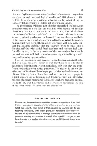 nize that “syllabus as a source of teacher reference can only effect
learning through methodological mediation” (Widdowson, 1990,
p. 130). In other words, without effective methodological media-
tion, a syllabus remains a lifeless list of linguistic labels.
The preplanned syllabus, just like the prescribed textbook, can
be treated only as a pre-syllabus that has to be negotiated through
classroom interactive process. Pit Corder (1967) has talked about
the notion of a “built-in syllabus” that the learners themselves con-
struct by selecting what can be learned from the choices available
in the predetermined syllabus presented to them. What the partici-
pants actually do during the interactive process will inevitably con-
vert the teaching syllabus that the teachers bring to class into a
learning syllabus with which both teachers and learners feel com-
fortable. In fact, in the very process of that conversion, both teach-
ers and learners will find themselves creating and utilizing a wide
range of learning opportunities.
I am not suggesting that predetermined lesson plans, textbooks,
and syllabuses are unnecessary or that they have no role to play in
generating learning opportunities in class, only that they are insuf-
ficient to achieve their stated purposes. The reason is simple: cre-
ation and utilization of learning opportunities in the classroom are
ultimately in the hands of teachers and learners who are engaged in
a joint exploration of learning and teaching. Such an interactive
process effectively minimizes the role of teachers’ prepared agenda,
the textbook, and the syllabus and, conversely, maximizes the role
of the teacher and the learner in the classroom.
Reflective task 3.1
Focus on any language teacher education program (pre-service or in-service)
that you are recently associated with, either as a student or as a teacher.
What has been the main thrust of that program: (a) learning how to use
teaching techniques, write lesson plans, use textbooks, and follow syl-
labuses, or (b) learning how to manage classroom interaction in order to
generate learning opportunities in class? What specific changes do we
have to make in a teacher education program to shift its main thrust from
(a) to (b)?
Maximizing learning opportunities 47
 
