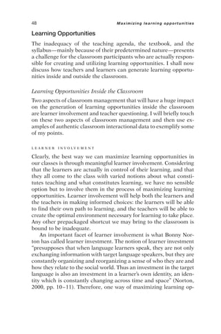 Learning Opportunities
The inadequacy of the teaching agenda, the textbook, and the
syllabus—mainly because of their predetermined nature—presents
a challenge for the classroom participants who are actually respon-
sible for creating and utilizing learning opportunities. I shall now
discuss how teachers and learners can generate learning opportu-
nities inside and outside the classroom.
Learning Opportunities Inside the Classroom
Two aspects of classroom management that will have a huge impact
on the generation of learning opportunities inside the classroom
are learner involvement and teacher questioning. I will briefly touch
on these two aspects of classroom management and then use ex-
amples of authentic classroom interactional data to exemplify some
of my points.
L E A R N E R I N V O L V E M E N T
Clearly, the best way we can maximize learning opportunities in
our classes is through meaningful learner involvement. Considering
that the learners are actually in control of their learning, and that
they all come to the class with varied notions about what consti-
tutes teaching and what constitutes learning, we have no sensible
option but to involve them in the process of maximizing learning
opportunities. Learner involvement will help both the learners and
the teachers in making informed choices: the learners will be able
to find their own path to learning, and the teachers will be able to
create the optimal environment necessary for learning to take place.
Any other prepackaged shortcut we may bring to the classroom is
bound to be inadequate.
An important facet of learner involvement is what Bonny Nor-
ton has called learner investment. The notion of learner investment
“presupposes that when language learners speak, they are not only
exchanging information with target language speakers, but they are
constantly organizing and reorganizing a sense of who they are and
how they relate to the social world. Thus an investment in the target
language is also an investment in a learner’s own identity, an iden-
tity which is constantly changing across time and space” (Norton,
2000, pp. 10–11). Therefore, one way of maximizing learning op-
48 Maximizing learning opportunities
 