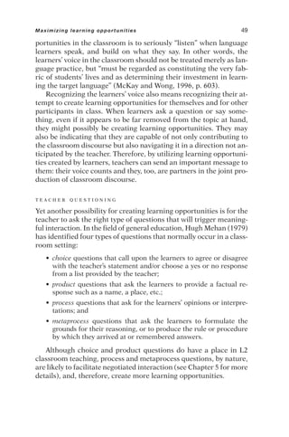 portunities in the classroom is to seriously “listen” when language
learners speak, and build on what they say. In other words, the
learners’ voice in the classroom should not be treated merely as lan-
guage practice, but “must be regarded as constituting the very fab-
ric of students’ lives and as determining their investment in learn-
ing the target language” (McKay and Wong, 1996, p. 603).
Recognizing the learners’ voice also means recognizing their at-
tempt to create learning opportunities for themselves and for other
participants in class. When learners ask a question or say some-
thing, even if it appears to be far removed from the topic at hand,
they might possibly be creating learning opportunities. They may
also be indicating that they are capable of not only contributing to
the classroom discourse but also navigating it in a direction not an-
ticipated by the teacher. Therefore, by utilizing learning opportuni-
ties created by learners, teachers can send an important message to
them: their voice counts and they, too, are partners in the joint pro-
duction of classroom discourse.
T E A C H E R Q U E S T I O N I N G
Yet another possibility for creating learning opportunities is for the
teacher to ask the right type of questions that will trigger meaning-
ful interaction. In the field of general education, Hugh Mehan (1979)
has identified four types of questions that normally occur in a class-
room setting:
• choice questions that call upon the learners to agree or disagree
with the teacher’s statement and/or choose a yes or no response
from a list provided by the teacher;
• product questions that ask the learners to provide a factual re-
sponse such as a name, a place, etc.;
• process questions that ask for the learners’ opinions or interpre-
tations; and
• metaprocess questions that ask the learners to formulate the
grounds for their reasoning, or to produce the rule or procedure
by which they arrived at or remembered answers.
Although choice and product questions do have a place in L2
classroom teaching, process and metaprocess questions, by nature,
are likely to facilitate negotiated interaction (see Chapter 5 for more
details), and, therefore, create more learning opportunities.
Maximizing learning opportunities 49
 