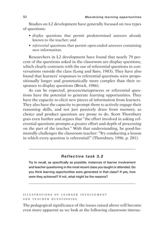 Studies on L2 development have generally focused on two types
of questions:
• display questions that permit predetermined answers already
known to the teacher; and
• referential questions that permit open-ended answers containing
new information.
Researchers in L2 development have found that nearly 79 per-
cent of the questions asked in the classroom are display questions,
which clearly contrasts with the use of referential questions in con-
versations outside the class (Long and Sato, 1983). They have also
found that learners’ responses to referential questions were propo-
sitionally longer and grammatically more complex than their re-
sponses to display questions (Brock, 1986).
As can be expected, process/metaprocess or referential ques-
tions have the potential to generate learning opportunities. They
have the capacity to elicit new pieces of information from learners.
They also have the capacity to prompt them to actively engage their
reasoning skills, and not just passively draw from memory, as
choice and product questions are prone to do. Scott Thornbury
goes even further and argues that “the effort involved in asking ref-
erential questions prompts a greater effort and depth of processing
on the part of the teacher.” With that understanding, he good-hu-
moredly challenges the classroom teacher: “Try conducting a lesson
in which every question is referential!” (Thornbury, 1996, p. 281).
Reflective task 3.2
Try to recall, as specifically as possible, instances of learner involvement
and teacher questioning in the most recent class you taught or attended. Do
you think learning opportunities were generated in that class? If yes, how
were they achieved? If not, what might be the reasons?
I L L U S T R A T I O N S O F L E A R N E R I N V O L V E M E N T
A N D T E A C H E R Q U E S T I O N I N G
The pedagogical significance of the issues raised above will become
even more apparent as we look at the following classroom interac-
50 Maximizing learning opportunities
 