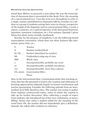 tional data. Before we proceed, a note about the way the transcrip-
tion of classroom data is presented in this book: First, the meaning
of a conversational turn. I use the term turn throughout to refer to
a single, unitary contribution to classroom talk by a teacher or a stu-
dent or a group of students raising their voice in chorus, irrespective
of the length of the linguistic unit (a conversational filler, a word, a
clause, a sentence, etc.) and irrespective of the discoursal functions
(question, statement, evaluation, etc.). For instance, Episode 1 given
below has thirty turns (serially numbered).
Second, for the purpose of simplicity, I use the following broad
transcription convention, which does not show features like into-
nation, pause time, etc.:
T Teacher
S Student (unidentified)
S1, S2 . . . Student (identified, by number)
SS Unidentified subgroup of class
SSS Whole class
x Incomprehensible, probably one word
xx Incomprehensible, probably one phrase
xxx Incomprehensible, more than a phrase
Uh, mmm Conversation fillers
. . . Pause
Now to the interactional data. I mentioned earlier that teaching ac-
tivity that has the potential to lead to the creation and utilization of
learning opportunities depends largely on learner involvement and
teacher questioning. Consider the following episode from an inter-
mediate level ESL Speaking class. The teacher was trying to gather
from students controversial topics, some of which she wanted to
take up for further discussion. After collecting a couple of topics
from students, she introduced one of her own: euthanasia, or mercy
killing. Notice that when a student asked for the meaning of the
word (turn 10), the teacher did not immediately give a definition.
Instead, she asked other students to volunteer.
Maximizing learning opportunities 51
 