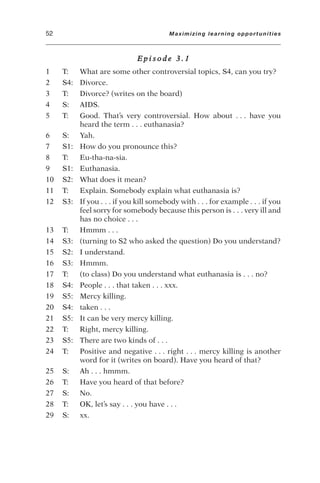 E p i s o d e 3 . 1
1 T: What are some other controversial topics, S4, can you try?
2 S4: Divorce.
3 T: Divorce? (writes on the board)
4 S: AIDS.
5 T: Good. That’s very controversial. How about . . . have you
heard the term . . . euthanasia?
6 S: Yah.
7 S1: How do you pronounce this?
8 T: Eu-tha-na-sia.
9 S1: Euthanasia.
10 S2: What does it mean?
11 T: Explain. Somebody explain what euthanasia is?
12 S3: If you . . . if you kill somebody with . . . for example . . . if you
feel sorry for somebody because this person is . . . very ill and
has no choice . . .
13 T: Hmmm . . .
14 S3: (turning to S2 who asked the question) Do you understand?
15 S2: I understand.
16 S3: Hmmm.
17 T: (to class) Do you understand what euthanasia is . . . no?
18 S4: People . . . that taken . . . xxx.
19 S5: Mercy killing.
20 S4: taken . . .
21 S5: It can be very mercy killing.
22 T: Right, mercy killing.
23 S5: There are two kinds of . . .
24 T: Positive and negative . . . right . . . mercy killing is another
word for it (writes on board). Have you heard of that?
25 S: Ah . . . hmmm.
26 T: Have you heard of that before?
27 S: No.
28 T: OK, let’s say . . . you have . . .
29 S: xx.
52 Maximizing learning opportunities
 