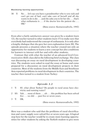 30 T: No . . . let’s say you have a grandmother who is very sick and
can’t get out of bed, can’t take care of herself and all she
wants to do is die . . . and she asks you to let her die . . . that’s
what euthanasia is . . . if the doctor lets the patient die . . .
OK?
(Data source: Kumaravadivelu, 1992)
Even after a fairly satisfactory answer was given by a student (turn
12), the teacher turned to other students (turn 17) to make sure that
everybody had understood the concept of euthanasia. It is only after
a lengthy dialogue that she gave her own explanation (turn 30). The
episode presents a situation where the teacher created not only an
opportunity for students to learn a new concept but also conditions
for learners to interact with her and with other students.
Contrast that with what the teacher of an advanced level Com-
munication Skills class did in the following brief exchange. The class
was discussing an essay on rural development in developing coun-
tries. The students were asked to read the essay at home and come
prepared for a discussion on rural development projects in their
countries. Most of the students from the Middle East and Southeast
Asia reported problems in rural development in their countries. The
teacher then turned to a student from Turkey:
E p i s o d e 3 . 2
1 T: S5, what about Turkey? Do people in rural areas have elec-
tricity and running water?
2 S5: Yah . . . most of them . . . uh . . . this problem has been solved
five . . . we did . . . past five or seven years.
3 T: OK.
(Data source: Kumaravadivelu, 1992)
Here was a student who said that the problems of rural electrifica-
tion and water supply were solved five or seven years ago. A logical
step here for the teacher would be to create more learning opportu-
nities for other students by asking the Turkish student to give more
Maximizing learning opportunities 53
 