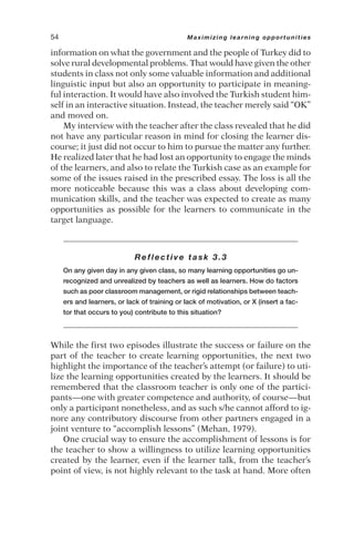 information on what the government and the people of Turkey did to
solve rural developmental problems. That would have given the other
students in class not only some valuable information and additional
linguistic input but also an opportunity to participate in meaning-
ful interaction. It would have also involved the Turkish student him-
self in an interactive situation. Instead, the teacher merely said “OK”
and moved on.
My interview with the teacher after the class revealed that he did
not have any particular reason in mind for closing the learner dis-
course; it just did not occur to him to pursue the matter any further.
He realized later that he had lost an opportunity to engage the minds
of the learners, and also to relate the Turkish case as an example for
some of the issues raised in the prescribed essay. The loss is all the
more noticeable because this was a class about developing com-
munication skills, and the teacher was expected to create as many
opportunities as possible for the learners to communicate in the
target language.
Reflective task 3.3
On any given day in any given class, so many learning opportunities go un-
recognized and unrealized by teachers as well as learners. How do factors
such as poor classroom management, or rigid relationships between teach-
ers and learners, or lack of training or lack of motivation, or X (insert a fac-
tor that occurs to you) contribute to this situation?
While the first two episodes illustrate the success or failure on the
part of the teacher to create learning opportunities, the next two
highlight the importance of the teacher’s attempt (or failure) to uti-
lize the learning opportunities created by the learners. It should be
remembered that the classroom teacher is only one of the partici-
pants—one with greater competence and authority, of course—but
only a participant nonetheless, and as such s/he cannot afford to ig-
nore any contributory discourse from other partners engaged in a
joint venture to “accomplish lessons” (Mehan, 1979).
One crucial way to ensure the accomplishment of lessons is for
the teacher to show a willingness to utilize learning opportunities
created by the learner, even if the learner talk, from the teacher’s
point of view, is not highly relevant to the task at hand. More often
54 Maximizing learning opportunities
 