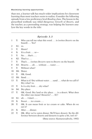 than not, a learner talk has much wider implications for classroom
learning than most teachers seem to realize. Consider the following
episode from a low proficiency level Reading class. The lesson in the
prescribed textbook was titled Dangerous Growth of Deserts, and
the teacher, as a prereading strategy, was helping the learners ana-
lyze the key words in the title:
E p i s o d e 3 . 3
1 T: Who can tell me what this word . . . is (writes Deserts on the
board) . . . Yes?
2 S1: xx.
3 T: Hmm?
4 S: It’s a fruit . . . or—
5 T: No . . . that’s . . .
6 S2: That’s a . . .
7 T: That’s . . . (writes Desserts next to Deserts on the board).
8 S3: Deserts . . . ah . . . without . . . water . . .
9 T: Without what?
10 SS: Water.
11 T: OK. Good.
12 SS: Sand . . .
13 T: What is it? Dry without water . . . sand . . . what do we call it?
Dry what? xx.
15 T: Is it a dry fruit . . . dry what?
16 S4: Dry place.
17 T: OK. Good. Dry land or dry place . . . is a desert. What does
the other one mean? Desserts? . . . S1?
18 S1: uh . . . I don’t . . .
19 S: Sweet . . . ice cream . . .
20 T: OK. It can mean fruit or ice cream or cake. When do we
eat it?
21 S: After . . . dinner.
22 T: OK. After we’ve eaten dinner. We’ll have dessert. So the dif-
ference between deserts and desserts is quite a bit, isn’t it?
(Data source: Kumaravadivelu, 1992)
Maximizing learning opportunities 55
 