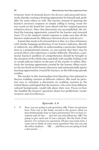 A learner (turn 4) mistook deserts for desserts and answered incor-
rectly, thereby creating a learning opportunity for himself and, prob-
ably, for some others as well. The teacher, instead of ignoring the
learner’s incorrect response or simply calling it wrong, wrote the
two words on the board but went ahead with her original question
related to deserts. Once that discussion was accomplished, she uti-
lized the learning opportunity created by the learner and returned
(turn 17) to the student’s initial response to make sure that all the
learners understood the difference between deserts and desserts.
A point that needs to be stressed here is that, in a class of learners
with similar language proficiency, if one learner indicates, directly
or indirectly, any difficulty in understanding a particular linguistic
item or a propositional content, we can assume that there may be
several others who experience a similar difficulty. Therefore, a par-
ticular learner’s problem of comprehension should be brought to
the attention of the whole class and dealt with suitably. Failing to do
so would indicate failure on the part of the teacher to utilize effec-
tively the learning opportunity created by the learner. Often teach-
ers do not dwell on the learner discourse and unintentionally ignore
learning opportunities created by learners, as the following episode
testifies.
The teacher in this intermediate level Speaking class planned to
discuss wedding customs in different cultures. She used six picto-
rial cues to stimulate a discussion on wedding customs in the
United States and hoped that the learners, who were from different
cultural backgrounds, would talk about their own. Focus on how
she handled the learners’ questions about two problematic words:
reception and miscellaneous.
E p i s o d e 3 . 4
1 T: Now, you are going to ask questions, OK. I have six pictures
here. First one is the bride; second is the groom; third we
have bridesmaids; four we have groomsmen; five we have re-
ception and six has . . . just let’s say miscellaneous. OK? I’m
going to give each one of you a picture. On the back of the
picture, I’ve written two questions. I’ll give you some time. I
want you to think of some more questions that you can ask
the other students . . . OK . . . and then you are going to lead
a discussion . . .
56 Maximizing learning opportunities
 