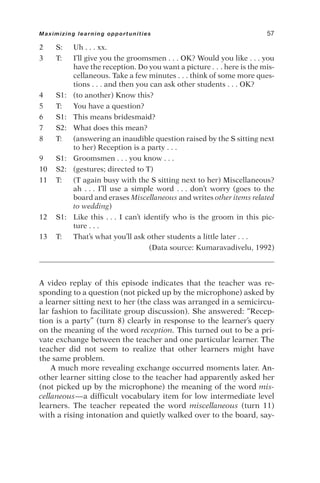 2 S: Uh . . . xx.
3 T: I’ll give you the groomsmen . . . OK? Would you like . . . you
have the reception. Do you want a picture . . . here is the mis-
cellaneous. Take a few minutes . . . think of some more ques-
tions . . . and then you can ask other students . . . OK?
4 S1: (to another) Know this?
5 T: You have a question?
6 S1: This means bridesmaid?
7 S2: What does this mean?
8 T: (answering an inaudible question raised by the S sitting next
to her) Reception is a party . . .
9 S1: Groomsmen . . . you know . . .
10 S2: (gestures; directed to T)
11 T: (T again busy with the S sitting next to her) Miscellaneous?
ah . . . I’ll use a simple word . . . don’t worry (goes to the
board and erases Miscellaneous and writes other items related
to wedding)
12 S1: Like this . . . I can’t identify who is the groom in this pic-
ture . . .
13 T: That’s what you’ll ask other students a little later . . .
(Data source: Kumaravadivelu, 1992)
A video replay of this episode indicates that the teacher was re-
sponding to a question (not picked up by the microphone) asked by
a learner sitting next to her (the class was arranged in a semicircu-
lar fashion to facilitate group discussion). She answered: “Recep-
tion is a party” (turn 8) clearly in response to the learner’s query
on the meaning of the word reception. This turned out to be a pri-
vate exchange between the teacher and one particular learner. The
teacher did not seem to realize that other learners might have
the same problem.
A much more revealing exchange occurred moments later. An-
other learner sitting close to the teacher had apparently asked her
(not picked up by the microphone) the meaning of the word mis-
cellaneous—a difficult vocabulary item for low intermediate level
learners. The teacher repeated the word miscellaneous (turn 11)
with a rising intonation and quietly walked over to the board, say-
Maximizing learning opportunities 57
 