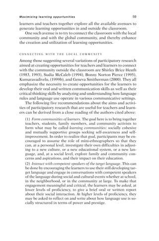 learners and teachers together explore all the available avenues to
generate learning opportunities in and outside the classroom.
One such avenue is to try to connect the classroom with the local
community and with the global community, and thereby enhance
the creation and utilization of learning opportunities.
C O N N E C T I N G W I T H T H E L O C A L C O M M U N I T Y
Among those suggesting several variations of participatory research
aimed at creating opportunities for teachers and learners to connect
with the community outside the classroom are Shirley Brice Heath
(1983, 1993), Sudia McCaleb (1994), Bonny Norton Pierce (1995),
Kumaravadivelu, (1999b), and Geneva Smitherman (2000). They all
emphasize the necessity to create opportunities for the learners to
develop their oral and written communication skills as well as their
critical thinking skills by analyzing and understanding how language
rules and language use operate in various communicative settings.
The following five recommendations about the aims and activi-
ties of participatory research that are useful for teachers and learn-
ers can be derived from a close reading of the authors cited above:
(1) Form communities of learners. The goal here is to bring together
teachers, students, family members, and community activists to
form what may be called learning communities: socially cohesive
and mutually supportive groups seeking self-awareness and self-
improvement. In order to realize that goal, participants may be en-
couraged to assume the role of mini-ethnographers so that they
can, at a personal level, investigate their own difficulties in adjust-
ing to a new culture, or a new educational system, or a new lan-
guage, and, at a social level, explore family and community con-
cerns and aspirations, and their impact on their education.
(2) Interact with competent speakers of the target language. This can
be done by encouraging the learners to use their still developing tar-
get language and engage in conversations with competent speakers
of the language during social and cultural events whether at school,
in the neighborhood, or in the community at large. To make that
engagement meaningful and critical, the learners may be asked, at
lower levels of proficiency, to give a brief oral or written report
about their social interaction. At higher levels of proficiency, they
may be asked to reflect on and write about how language use is so-
cially structured in terms of power and prestige.
Maximizing learning opportunities 59
 
