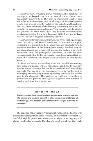 (3) Develop a habit of keeping diaries or journals. It is beneficial for
participants to keep diaries or write journal entries about issues
that directly concern them. They may be encouraged to reflect and
write about a wide range of topics including their developing sense
of who they are and how they relate to the outside world, and how
they and other members of the learning community react and re-
spond to various sociocultural issues. They may also use the diaries
and journals to write about how they handled communication
breakdowns arising from their language difficulties, and to keep
track of their own progress in learning their L2.
(4) Exchange information with teachers and peers. Participants can
share their diary and journal entries on certain common topics,
comparing and contrasting their experiences and perspectives with
interested members of the learning community. Teachers may se-
lect a few interesting exchanges of information and use them, with
permission from the participants concerned, to structure their
classroom activities. In this way, teachers can forge a direct link be-
tween the classroom and larger social processes as seen by the
learners.
(5) Adapt and create new teaching materials. In addition to using
their diary and journal entries, participants can bring to class any
news stories or write-ups that can be adapted and used as teaching
materials. This opens up the participants’ creative involvement in
identifying and selecting interesting reading materials that can be
used in the classroom. This activity, by itself, may give them a
greater sense of purpose and a greater degree of commitment to
shaping their own learning agenda.
Reflective task 3.5
To what extent do these recommendations make sense to you in your spe-
cific learning and teaching context? In other words, what challenges will
you face if you wish to follow some of them? How can you overcome the
challenges?
The practice of participatory research briefly outlined above will
necessarily change from class to class, from context to context. As
McCaleb rightly points out, there are no right or wrong ways of
doing this kind of research. The thoughts and knowledge that each
60 Maximizing learning opportunities
 