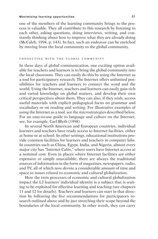 one of the members of the learning community brings to the pro-
cess is valuable. They all contribute to this research by listening to
each other, asking questions, doing interviews, writing, and con-
stantly thinking about how to improve what they are already doing
(McCaleb, 1994, p. 143). In fact, such an endeavor can be enriched
by moving from the local community to the global community.
C O N N E C T I N G W I T H T H E G L O B A L C O M M U N I T Y
In these days of global communication, one exciting option avail-
able for teachers and learners is to bring the global community into
the local classroom. They can easily do this by using the Internet as
a tool for participatory research. The Internet offers unlimited pos-
sibilities for teachers and learners to connect the word and the
world. Using the Internet, teachers and learners can easily gain rich
and varied knowledge on global matters, and develop their own
critical perspectives about them. They can also, if they wish, access
useful materials with explicit pedagogical focus on grammar and
vocabulary or on reading and writing. For illustrative examples of
using the Internet as a tool, see the microstrategies described below.
For an easy-to-use guide to language and culture on the Internet,
see, for example, Carl Blyth (1998).
In several North American and European countries, individual
learners and teachers have ready access to Internet facilities, either
at home or at school. In other settings, educational institutions pro-
vide common facilities for learners and teachers in computer labs.
In countries such as China, Egypt, India, and Nigeria, almost every
major city has “Internet Cafés,” where users have Internet access at
a nominal cost. Even in places where Internet facilities are either
expensive or simply unavailable, there are always the traditional
sources of information in the form of magazines, newspapers, radio,
and TV, all of which now devote a considerable amount of time and
space to issues related to economic and cultural globalization.
How the twin processes of economic and cultural globalization
impact the L2 learners’ individual identity is a subject that is wait-
ing to be exploited for effective learning and teaching (see chapters
11 and 12 for details). Teachers and learners can start in that direc-
tion by following the five recommendations for participatory re-
search outlined above and by just stretching their scope beyond the
boundaries of the local community. In other words, they can carry
Maximizing learning opportunities 61
 
