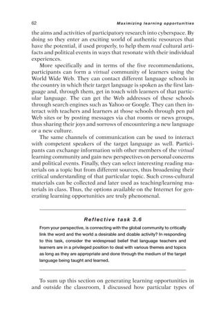 the aims and activities of participatory research into cyberspace. By
doing so they enter an exciting world of authentic resources that
have the potential, if used properly, to help them read cultural arti-
facts and political events in ways that resonate with their individual
experiences.
More specifically and in terms of the five recommendations,
participants can form a virtual community of learners using the
World Wide Web. They can contact different language schools in
the country in which their target language is spoken as the first lan-
guage and, through them, get in touch with learners of that partic-
ular language. The can get the Web addresses of these schools
through search engines such as Yahoo or Google. They can then in-
teract with teachers and learners at those schools through pen pal
Web sites or by posting messages via chat rooms or news groups,
thus sharing their joys and sorrows of encountering a new language
or a new culture.
The same channels of communication can be used to interact
with competent speakers of the target language as well. Partici-
pants can exchange information with other members of the virtual
learning community and gain new perspectives on personal concerns
and political events. Finally, they can select interesting reading ma-
terials on a topic but from different sources, thus broadening their
critical understanding of that particular topic. Such cross-cultural
materials can be collected and later used as teaching/learning ma-
terials in class. Thus, the options available on the Internet for gen-
erating learning opportunities are truly phenomenal.
Reflective task 3.6
From your perspective, is connecting with the global community to critically
link the word and the world a desirable and doable activity? In responding
to this task, consider the widespread belief that language teachers and
learners are in a privileged position to deal with various themes and topics
as long as they are appropriate and done through the medium of the target
language being taught and learned.
To sum up this section on generating learning opportunities in
and outside the classroom, I discussed how particular types of
62 Maximizing learning opportunities
 
