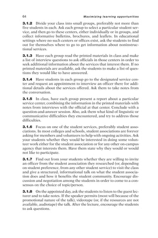 3.1.2 Divide your class into small groups, preferably not more than
five students in each. Ask each group to select a particular student ser-
vice, and then go to these centers, either individually or in groups, and
collect informative bulletins, brochures, and leaflets. In educational
settings where no such centers or offices exist, ask the students to find
out for themselves where to go to get information about noninstruc-
tional services.
3.1.3 Have each group read the printed materials in class and make
a list of interview questions to ask officials in those centers in order to
seek additional information about the services that interest them. If no
printed materials are available, ask the students to make a list of ques-
tions they would like to have answered.
3.1.4 Have students in each group go to the designated service cen-
ter and request an appointment to interview an officer there for addi-
tional details about the services offered. Ask them to take notes from
the conversation.
3.1.5 In class, have each group present a report about a particular
service center, combining the information in the printed materials with
notes from interviews with the official at that center. Conclude with a
question-and-answer session. Also, ask them what kind of linguistic or
communicative difficulties they encountered, and try to address those
difficulties.
3.1.6 Focus on one of the student services, preferably student asso-
ciations. In most colleges and schools, student associations are forever
asking for members and volunteers to help with ongoing activities. Ask
your students whether they would be interested in doing some volun-
teer work either for the student association or for any other on-campus
agency that interests them. Have them state why they would or would
not like to participate.
3.1.7 Find out from your students whether they are willing to invite
an officer from the student association they researched (or, depending
on student preference, from any other student service) to visit the class
and give a structured, informational talk on what the student associa-
tion does and how it benefits the student community. Encourage dis-
cussion and negotiation among the students in order to come to a con-
sensus on the choice of topic/person.
3.1.8 On the appointed day, ask the students to listen to the guest lec-
turer and to take notes. If the speaker permits (most will because of the
promotional nature of the talk), videotape (or, if the resources are not
available, audiotape) the talk. After the lecture, encourage the students
to ask questions.
64 Maximizing learning opportunities
 