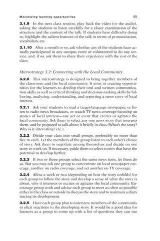 3.1.9 In the next class session, play back the video (or the audio),
asking the students to listen carefully for a closer examination of the
structure and the content of the talk. If students have difficulty doing
so, highlight the salient features of the talk in terms of pronunciation,
vocabulary, etc.
3.1.10 After a month or so, ask whether any of the students have ac-
tually participated in any campus event or volunteered to do any ser-
vice, and, if so, ask them to share their experience with the rest of the
class.
Microstrategy 3.2: Connecting with the Local Community
3.2.0 This microstrategy is designed to bring together members of
the classroom and the local community. It aims at creating opportu-
nities for the learners to develop their oral and written communica-
tion skills as well as critical thinking and decision-making skills by fol-
lowing, analyzing, understanding, and reporting a news story of local
interest.
3.2.1 Ask your students to read a target-language newspaper, or lis-
ten to radio news broadcasts, or watch TV news coverage focusing on
stories of local interest—any act or event that excites or agitates the
local community. Ask them to select any one news story that interests
them, and be prepared to talk about it briefly in class (What’s the story?
Why is it interesting? etc.).
3.2.2 Divide your class into small groups, preferably no more than
five in each. Let the members of the group listen to each other’s choice
of story. Ask them to negotiate among themselves and decide on one
story to work on. If necessary, guide them to select stories that have the
potential to develop further.
3.2.3 If two or three groups select the same news item, let them do
so. But you may ask one group to concentrate on local newspaper cov-
erage, another on radio coverage, and yet another on TV coverage.
3.2.4 Allow a week or two (depending on how the story unfolds) for
each group to follow the story and develop a sense of what the story is
about, why it interests or excites or agitates the local community. En-
courage group work and advise each group to meet as often as possible
either in the class or outside to discuss the story and to maintain a diary
tracing its development.
3.2.5 Have each group plan to interview members of the community
to elicit reactions to the developing story. It would be a good idea for
learners as a group to come up with a list of questions they can use
Maximizing learning opportunities 65
 