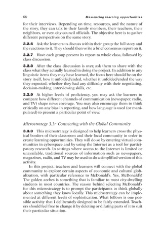 for their interviews. Depending on time, resources, and the nature of
the story, they can talk to their family members, their teachers, their
neighbors, or even city council officials. The objective here is to gather
different perspectives on the same story.
3.2.6 Ask the learners to discuss within their group the full story and
the reactions to it. They should then write a brief consensus report on it.
3.2.7 Have each group present its report to whole class, followed by
class discussion.
3.2.8 After the class discussion is over, ask them to share with the
class what they actually learned in doing the project. In addition to any
linguistic items they may have learned, the focus here should be on the
story itself, how it unfolded/ended, whether it unfolded/ended the way
they expected, whether they had any difficulty with their negotiating,
decision-making, interviewing skills, etc.
3.2.9 At higher levels of proficiency, you may ask the learners to
compare how different channels of communication (newspaper, radio,
and TV) shape news coverage. You may also encourage them to think
critically on any bias in reporting, and how language is used (or mani-
pulated) to present a particular point of view.
Microstrategy 3.3: Connecting with the Global Community
3.3.0 This microstrategy is designed to help learners cross the phys-
ical borders of their classroom and their local community in order to
create learning opportunities. They will do so by entering virtual com-
munities in cyberspace and by using the Internet as a tool for partici-
patory research. In settings where access to the Internet is limited or
unavailable, traditional sources of information such as newspapers,
magazines, radio, and TV may be used to do a simplified version of this
activity.
In this project, teachers and learners will connect with the global
community to explore certain aspects of economic and cultural glob-
alization, with particular reference to McDonald’s. Yes, McDonald’s!
The golden arches is something that is familiar to most city-dwelling
students in most countries. The reason behind selecting McDonald’s
for this microstrategy is to prompt the participants to think globally
about something they know locally. This microstrategy can be imple-
mented at different levels of sophistication. What follows is one pos-
sible activity that I deliberately designed to be fairly extended. Teach-
ers should feel free to change it by deleting or diluting parts of it to suit
their particular situation.
66 Maximizing learning opportunities
 