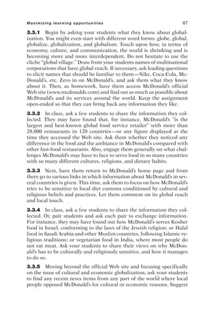 3.3.1 Begin by asking your students what they know about global-
ization. You might even start with different word forms: globe, global,
globalize, globalization, and globalism. Touch upon how, in terms of
economy, culture, and communication, the world is shrinking and is
becoming more and more interdependent. Do not hesitate to use the
cliche “global village.” Draw from your students names of multinational
corporations that have global reach. If necessary, ask leading questions
to elicit names that should be familiar to them—Nike, Coca-Cola, Mc-
Donald’s, etc. Zero in on McDonald’s, and ask them what they know
about it. Then, as homework, have them access McDonald’s official
Web site (www.mcdonalds.com) and find out as much as possible about
McDonald’s and its services around the world. Keep the assignment
open-ended so that they can bring back any information they like.
3.3.2 In class, ask a few students to share the information they col-
lected. They may have found that, for instance, McDonald’s “is the
largest and best-known global food service retailer” with more than
28,000 restaurants in 120 countries—or any figure displayed at the
time they accessed the Web site. Ask them whether they noticed any
difference in the food and the ambiance in McDonald’s compared with
other fast-food restaurants. Also, engage them generally on what chal-
lenges McDonald’s may have to face to serve food in so many countries
with so many different cultures, religions, and dietary habits.
3.3.3 Next, have them return to McDonald’s home page and from
there go to various links in which information about McDonald’s in sev-
eral countries is given. This time, ask them to focus on how McDonald’s
tries to be sensitive to local diet customs conditioned by cultural and
religious beliefs and practices. Let them comment on its global reach
and local touch.
3.3.4 In class, ask a few students to share the information they col-
lected. Or, pair students and ask each pair to exchange information.
For instance, they may have found out how McDonald’s serves Kosher
food in Israel, conforming to the laws of the Jewish religion; or Halal
food in Saudi Arabia and other Muslim countries, following Islamic re-
ligious traditions; or vegetarian food in India, where most people do
not eat meat. Ask your students to share their views on why McDon-
ald’s has to be culturally and religiously sensitive, and how it manages
to do so.
3.3.5 Moving beyond the official Web site and focusing specifically
on the issue of cultural and economic globalization, ask your students
to find any recent news items from any part of the world where local
people opposed McDonald’s for cultural or economic reasons. Suggest
Maximizing learning opportunities 67
 