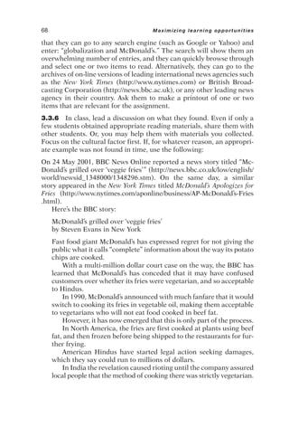 that they can go to any search engine (such as Google or Yahoo) and
enter: “globalization and McDonald’s.” The search will show them an
overwhelming number of entries, and they can quickly browse through
and select one or two items to read. Alternatively, they can go to the
archives of on-line versions of leading international news agencies such
as the New York Times (http://www.nytimes.com) or British Broad-
casting Corporation (http://news.bbc.ac.uk), or any other leading news
agency in their country. Ask them to make a printout of one or two
items that are relevant for the assignment.
3.3.6 In class, lead a discussion on what they found. Even if only a
few students obtained appropriate reading materials, share them with
other students. Or, you may help them with materials you collected.
Focus on the cultural factor first. If, for whatever reason, an appropri-
ate example was not found in time, use the following:
On 24 May 2001, BBC News Online reported a news story titled “Mc-
Donald’s grilled over ‘veggie fries’” (http://news.bbc.co.uk/low/english/
world/newsid_1348000/1348296.stm). On the same day, a similar
story appeared in the New York Times titled McDonald’s Apologizes for
Fries (http://www.nytimes.com/aponline/business/AP-McDonald’s-Fries
.html).
Here’s the BBC story:
McDonald’s grilled over ‘veggie fries’
by Steven Evans in New York
Fast food giant McDonald’s has expressed regret for not giving the
public what it calls “complete” information about the way its potato
chips are cooked.
With a multi-million dollar court case on the way, the BBC has
learned that McDonald’s has conceded that it may have confused
customers over whether its fries were vegetarian, and so acceptable
to Hindus.
In 1990, McDonald’s announced with much fanfare that it would
switch to cooking its fries in vegetable oil, making them acceptable
to vegetarians who will not eat food cooked in beef fat.
However, it has now emerged that this is only part of the process.
In North America, the fries are first cooked at plants using beef
fat, and then frozen before being shipped to the restaurants for fur-
ther frying.
American Hindus have started legal action seeking damages,
which they say could run to millions of dollars.
In India the revelation caused rioting until the company assured
local people that the method of cooking there was strictly vegetarian.
68 Maximizing learning opportunities
 